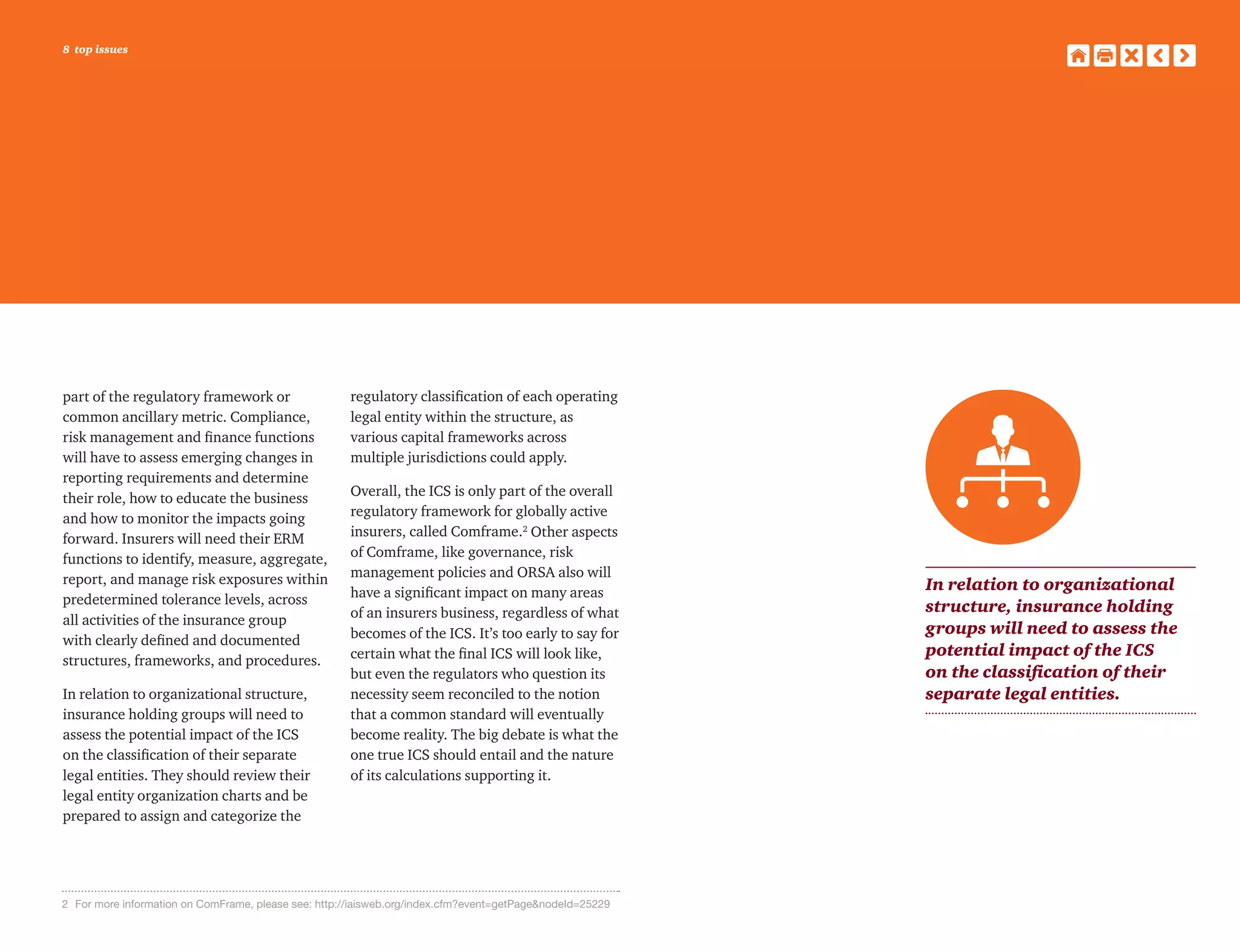 8 top issues
part of the regulatory framework or
common ancillary metric. Compliance,
risk management and finance functions
will have to assess emerging changes in
reporting requirements and determine
their role, how to educate the business
and how to monitor the impacts going
forward. Insurers will need their ERM
functions to identify, measure, aggregate,
report, and manage risk exposures within
predetermined tolerance levels, across
all activities of the insurance group
with clearly defined and documented
structures, frameworks, and procedures.
In relation to organizational structure,
insurance holding groups will need to
assess the potential impact of the ICS
on the classification of their separate
legal entities. They should review their
legal entity organization charts and be
prepared to assign and categorize the
regulatory classification of each operating
legal entity within the structure, as
various capital frameworks across
multiple jurisdictions could apply.
Overall, the ICS is only part of the overall
regulatory framework for globally active
insurers, called Comframe.2
Other aspects
of Comframe, like governance, risk
management policies and ORSA also will
have a significant impact on many areas
of an insurers business, regardless of what
becomes of the ICS. It’s too early to say for
certain what the final ICS will look like,
but even the regulators who question its
necessity seem reconciled to the notion
that a common standard will eventually
become reality. The big debate is what the
one true ICS should entail and the nature
of its calculations supporting it.
In relation to organizational
structure, insurance holding
groups will need to assess the
potential impact of the ICS
on the classification of their
separate legal entities.
2	 For more information on ComFrame, please see: http://iaisweb.org/index.cfm?event=getPagenodeId=25229
 
