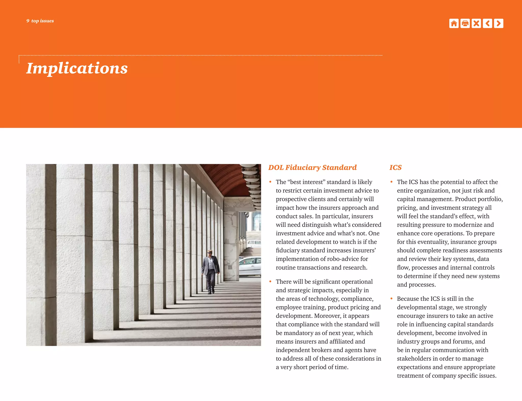 9 top issues
Implications
DOL Fiduciary Standard
•	 The “best interest” standard is likely
to restrict certain investment advice to
prospective clients and certainly will
impact how the insurers approach and
conduct sales. In particular, insurers
will need distinguish what’s considered
investment advice and what’s not. One
related development to watch is if the
fiduciary standard increases insurers’
implementation of robo-advice for
routine transactions and research.
•	 There will be significant operational
and strategic impacts, especially in
the areas of technology, compliance,
employee training, product pricing and
development. Moreover, it appears
that compliance with the standard will
be mandatory as of next year, which
means insurers and affiliated and
independent brokers and agents have
to address all of these considerations in
a very short period of time.
ICS
•	 The ICS has the potential to affect the
entire organization, not just risk and
capital management. Product portfolio,
pricing, and investment strategy all
will feel the standard’s effect, with
resulting pressure to modernize and
enhance core operations. To prepare
for this eventuality, insurance groups
should complete readiness assessments
and review their key systems, data
flow, processes and internal controls
to determine if they need new systems
and processes.
•	Because the ICS is still in the
developmental stage, we strongly
encourage insurers to take an active
role in influencing capital standards
development, become involved in
industry groups and forums, and
be in regular communication with
stakeholders in order to manage
expectations and ensure appropriate
treatment of company specific issues.
 