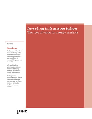 Investing in transportation
The role of value for money analysis
May 2015
At a glance
PwC assessed the role of
Value for Money (VfM)
analysis in delivering
transportation projects
and considered its
potential for greater use
in the US.
VfM analysis helps
governments compare
traditional delivery
methods with public-
private partnerships.
Public-private
partnerships can reduce
the potential for cost
overruns and they have
earned a reputation
for delivering projects
on time.
 
