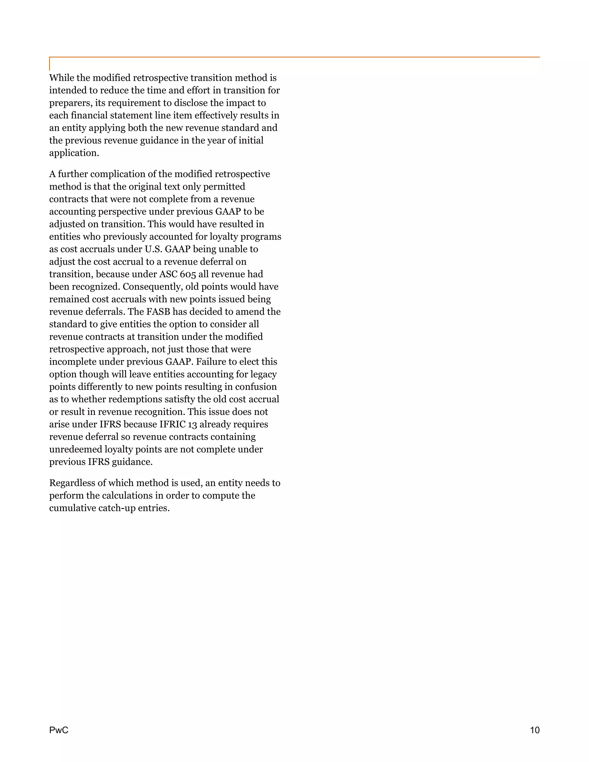 PwC 10
While the modified retrospective transition method is
intended to reduce the time and effort in transition for
preparers, its requirement to disclose the impact to
each financial statement line item effectively results in
an entity applying both the new revenue standard and
the previous revenue guidance in the year of initial
application.
A further complication of the modified retrospective
method is that the original text only permitted
contracts that were not complete from a revenue
accounting perspective under previous GAAP to be
adjusted on transition. This would have resulted in
entities who previously accounted for loyalty programs
as cost accruals under U.S. GAAP being unable to
adjust the cost accrual to a revenue deferral on
transition, because under ASC 605 all revenue had
been recognized. Consequently, old points would have
remained cost accruals with new points issued being
revenue deferrals. The FASB has decided to amend the
standard to give entities the option to consider all
revenue contracts at transition under the modified
retrospective approach, not just those that were
incomplete under previous GAAP. Failure to elect this
option though will leave entities accounting for legacy
points differently to new points resulting in confusion
as to whether redemptions satisfty the old cost accrual
or result in revenue recognition. This issue does not
arise under IFRS because IFRIC 13 already requires
revenue deferral so revenue contracts containing
unredeemed loyalty points are not complete under
previous IFRS guidance.
Regardless of which method is used, an entity needs to
perform the calculations in order to compute the
cumulative catch-up entries.
 