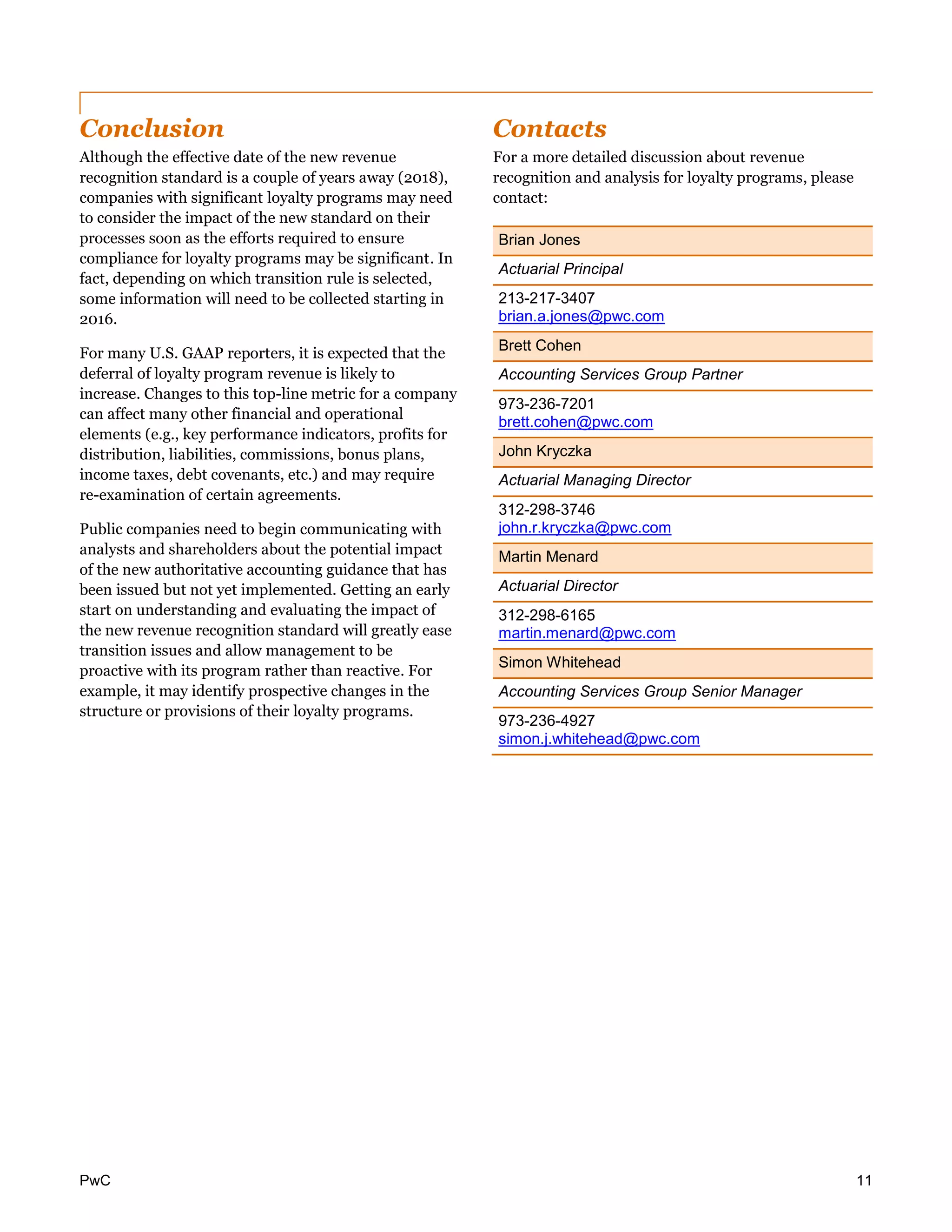 PwC 11
Conclusion
Although the effective date of the new revenue
recognition standard is a couple of years away (2018),
companies with significant loyalty programs may need
to consider the impact of the new standard on their
processes soon as the efforts required to ensure
compliance for loyalty programs may be significant. In
fact, depending on which transition rule is selected,
some information will need to be collected starting in
2016.
For many U.S. GAAP reporters, it is expected that the
deferral of loyalty program revenue is likely to
increase. Changes to this top-line metric for a company
can affect many other financial and operational
elements (e.g., key performance indicators, profits for
distribution, liabilities, commissions, bonus plans,
income taxes, debt covenants, etc.) and may require
re-examination of certain agreements.
Public companies need to begin communicating with
analysts and shareholders about the potential impact
of the new authoritative accounting guidance that has
been issued but not yet implemented. Getting an early
start on understanding and evaluating the impact of
the new revenue recognition standard will greatly ease
transition issues and allow management to be
proactive with its program rather than reactive. For
example, it may identify prospective changes in the
structure or provisions of their loyalty programs.
Contacts
For a more detailed discussion about revenue
recognition and analysis for loyalty programs, please
contact:
Brian Jones
Actuarial Principal
213-217-3407
brian.a.jones@pwc.com
Brett Cohen
Accounting Services Group Partner
973-236-7201
brett.cohen@pwc.com
John Kryczka
Actuarial Managing Director
312-298-3746
john.r.kryczka@pwc.com
Martin Menard
Actuarial Director
312-298-6165
martin.menard@pwc.com
Simon Whitehead
Accounting Services Group Senior Manager
973-236-4927
simon.j.whitehead@pwc.com
 
