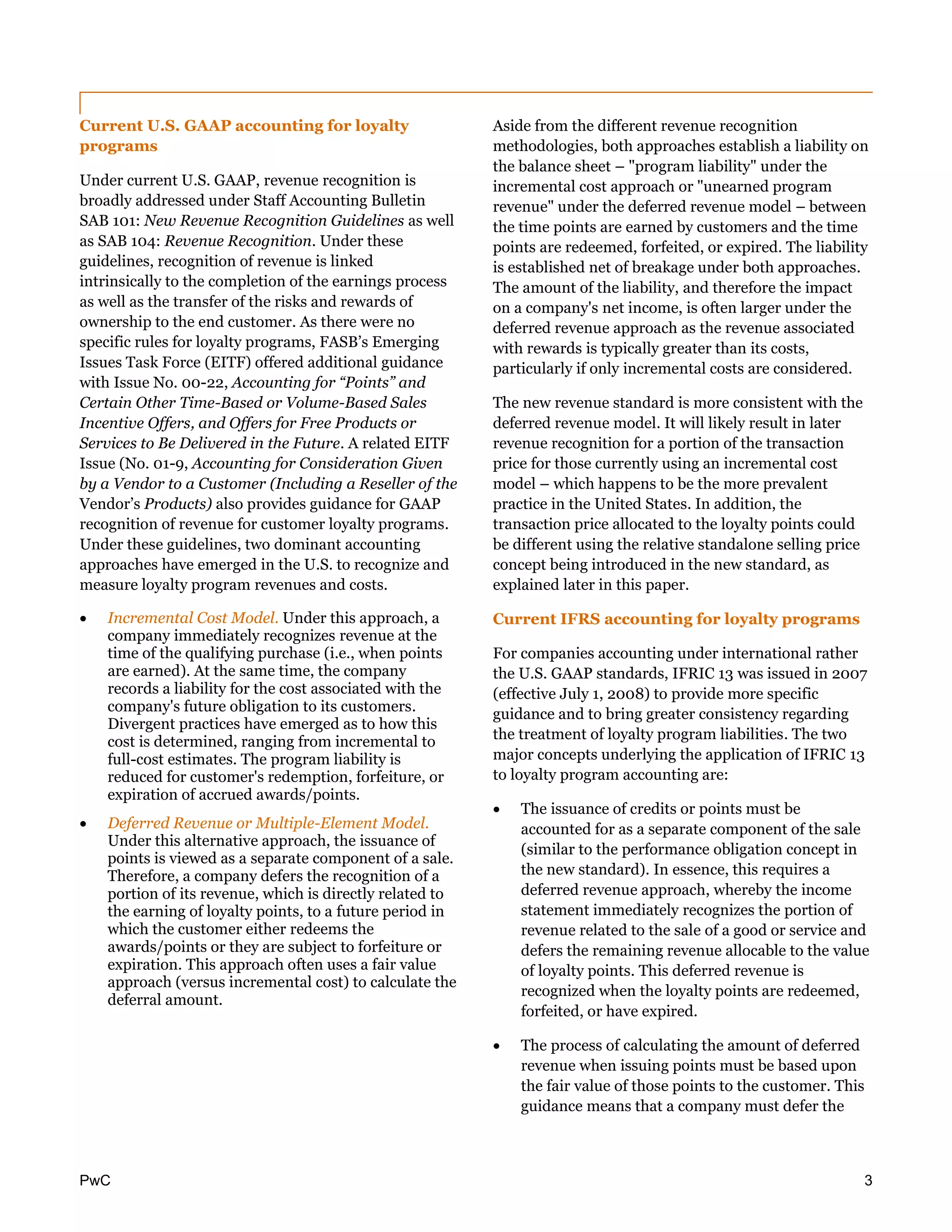 PwC 3
Current U.S. GAAP accounting for loyalty
programs
Under current U.S. GAAP, revenue recognition is
broadly addressed under Staff Accounting Bulletin
SAB 101: New Revenue Recognition Guidelines as well
as SAB 104: Revenue Recognition. Under these
guidelines, recognition of revenue is linked
intrinsically to the completion of the earnings process
as well as the transfer of the risks and rewards of
ownership to the end customer. As there were no
specific rules for loyalty programs, FASB’s Emerging
Issues Task Force (EITF) offered additional guidance
with Issue No. 00-22, Accounting for “Points” and
Certain Other Time-Based or Volume-Based Sales
Incentive Offers, and Offers for Free Products or
Services to Be Delivered in the Future. A related EITF
Issue (No. 01-9, Accounting for Consideration Given
by a Vendor to a Customer (Including a Reseller of the
Vendor’s Products) also provides guidance for GAAP
recognition of revenue for customer loyalty programs.
Under these guidelines, two dominant accounting
approaches have emerged in the U.S. to recognize and
measure loyalty program revenues and costs.
 Incremental Cost Model. Under this approach, a
company immediately recognizes revenue at the
time of the qualifying purchase (i.e., when points
are earned). At the same time, the company
records a liability for the cost associated with the
company's future obligation to its customers.
Divergent practices have emerged as to how this
cost is determined, ranging from incremental to
full-cost estimates. The program liability is
reduced for customer's redemption, forfeiture, or
expiration of accrued awards/points.
 Deferred Revenue or Multiple-Element Model.
Under this alternative approach, the issuance of
points is viewed as a separate component of a sale.
Therefore, a company defers the recognition of a
portion of its revenue, which is directly related to
the earning of loyalty points, to a future period in
which the customer either redeems the
awards/points or they are subject to forfeiture or
expiration. This approach often uses a fair value
approach (versus incremental cost) to calculate the
deferral amount.
Aside from the different revenue recognition
methodologies, both approaches establish a liability on
the balance sheet – "program liability" under the
incremental cost approach or "unearned program
revenue" under the deferred revenue model – between
the time points are earned by customers and the time
points are redeemed, forfeited, or expired. The liability
is established net of breakage under both approaches.
The amount of the liability, and therefore the impact
on a company's net income, is often larger under the
deferred revenue approach as the revenue associated
with rewards is typically greater than its costs,
particularly if only incremental costs are considered.
The new revenue standard is more consistent with the
deferred revenue model. It will likely result in later
revenue recognition for a portion of the transaction
price for those currently using an incremental cost
model – which happens to be the more prevalent
practice in the United States. In addition, the
transaction price allocated to the loyalty points could
be different using the relative standalone selling price
concept being introduced in the new standard, as
explained later in this paper.
Current IFRS accounting for loyalty programs
For companies accounting under international rather
the U.S. GAAP standards, IFRIC 13 was issued in 2007
(effective July 1, 2008) to provide more specific
guidance and to bring greater consistency regarding
the treatment of loyalty program liabilities. The two
major concepts underlying the application of IFRIC 13
to loyalty program accounting are:
 The issuance of credits or points must be
accounted for as a separate component of the sale
(similar to the performance obligation concept in
the new standard). In essence, this requires a
deferred revenue approach, whereby the income
statement immediately recognizes the portion of
revenue related to the sale of a good or service and
defers the remaining revenue allocable to the value
of loyalty points. This deferred revenue is
recognized when the loyalty points are redeemed,
forfeited, or have expired.
 The process of calculating the amount of deferred
revenue when issuing points must be based upon
the fair value of those points to the customer. This
guidance means that a company must defer the
 