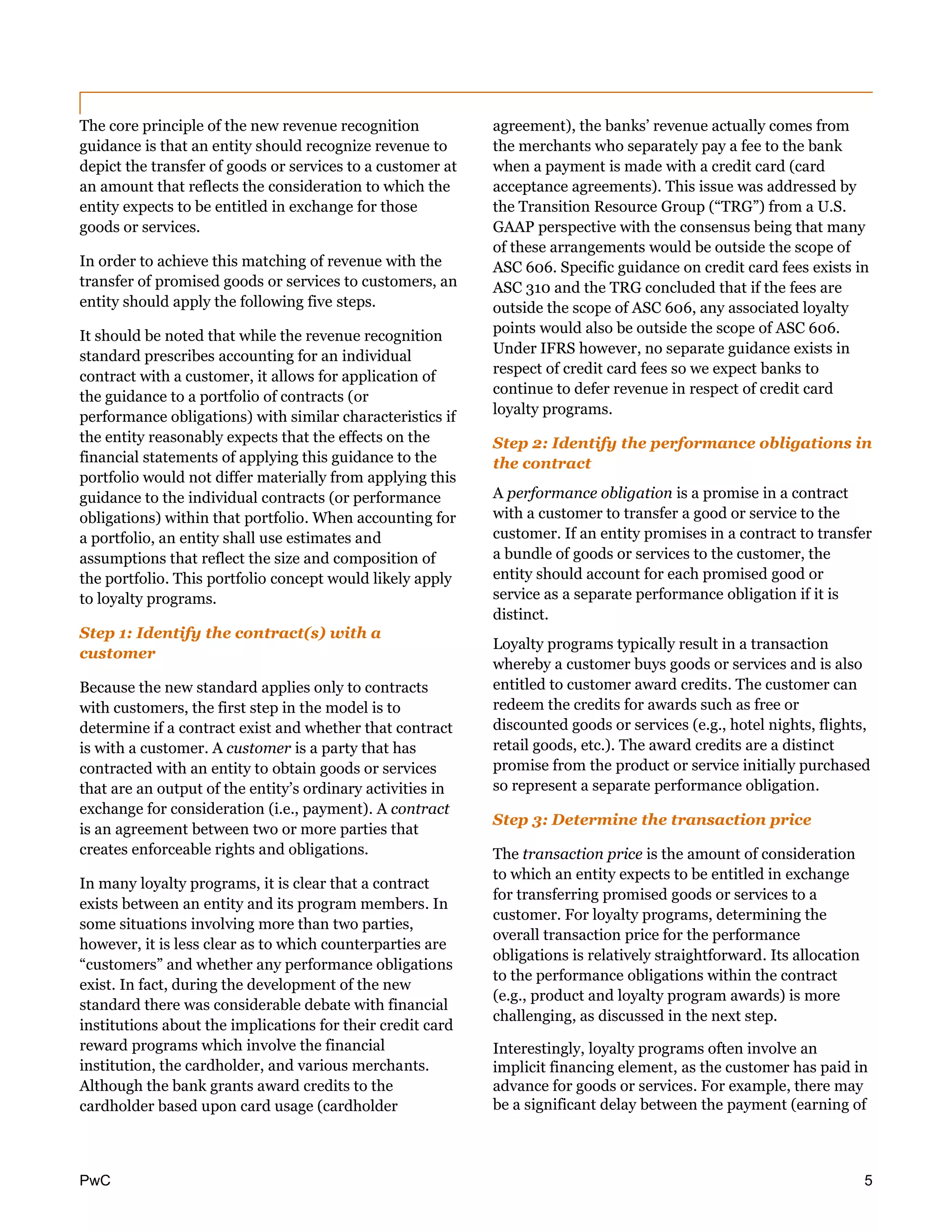 PwC 5
The core principle of the new revenue recognition
guidance is that an entity should recognize revenue to
depict the transfer of goods or services to a customer at
an amount that reflects the consideration to which the
entity expects to be entitled in exchange for those
goods or services.
In order to achieve this matching of revenue with the
transfer of promised goods or services to customers, an
entity should apply the following five steps.
It should be noted that while the revenue recognition
standard prescribes accounting for an individual
contract with a customer, it allows for application of
the guidance to a portfolio of contracts (or
performance obligations) with similar characteristics if
the entity reasonably expects that the effects on the
financial statements of applying this guidance to the
portfolio would not differ materially from applying this
guidance to the individual contracts (or performance
obligations) within that portfolio. When accounting for
a portfolio, an entity shall use estimates and
assumptions that reflect the size and composition of
the portfolio. This portfolio concept would likely apply
to loyalty programs.
Step 1: Identify the contract(s) with a
customer
Because the new standard applies only to contracts
with customers, the first step in the model is to
determine if a contract exist and whether that contract
is with a customer. A customer is a party that has
contracted with an entity to obtain goods or services
that are an output of the entity’s ordinary activities in
exchange for consideration (i.e., payment). A contract
is an agreement between two or more parties that
creates enforceable rights and obligations.
In many loyalty programs, it is clear that a contract
exists between an entity and its program members. In
some situations involving more than two parties,
however, it is less clear as to which counterparties are
“customers” and whether any performance obligations
exist. In fact, during the development of the new
standard there was considerable debate with financial
institutions about the implications for their credit card
reward programs which involve the financial
institution, the cardholder, and various merchants.
Although the bank grants award credits to the
cardholder based upon card usage (cardholder
agreement), the banks’ revenue actually comes from
the merchants who separately pay a fee to the bank
when a payment is made with a credit card (card
acceptance agreements). This issue was addressed by
the Transition Resource Group (“TRG”) from a U.S.
GAAP perspective with the consensus being that many
of these arrangements would be outside the scope of
ASC 606. Specific guidance on credit card fees exists in
ASC 310 and the TRG concluded that if the fees are
outside the scope of ASC 606, any associated loyalty
points would also be outside the scope of ASC 606.
Under IFRS however, no separate guidance exists in
respect of credit card fees so we expect banks to
continue to defer revenue in respect of credit card
loyalty programs.
Step 2: Identify the performance obligations in
the contract
A performance obligation is a promise in a contract
with a customer to transfer a good or service to the
customer. If an entity promises in a contract to transfer
a bundle of goods or services to the customer, the
entity should account for each promised good or
service as a separate performance obligation if it is
distinct.
Loyalty programs typically result in a transaction
whereby a customer buys goods or services and is also
entitled to customer award credits. The customer can
redeem the credits for awards such as free or
discounted goods or services (e.g., hotel nights, flights,
retail goods, etc.). The award credits are a distinct
promise from the product or service initially purchased
so represent a separate performance obligation.
Step 3: Determine the transaction price
The transaction price is the amount of consideration
to which an entity expects to be entitled in exchange
for transferring promised goods or services to a
customer. For loyalty programs, determining the
overall transaction price for the performance
obligations is relatively straightforward. Its allocation
to the performance obligations within the contract
(e.g., product and loyalty program awards) is more
challenging, as discussed in the next step.
Interestingly, loyalty programs often involve an
implicit financing element, as the customer has paid in
advance for goods or services. For example, there may
be a significant delay between the payment (earning of
 