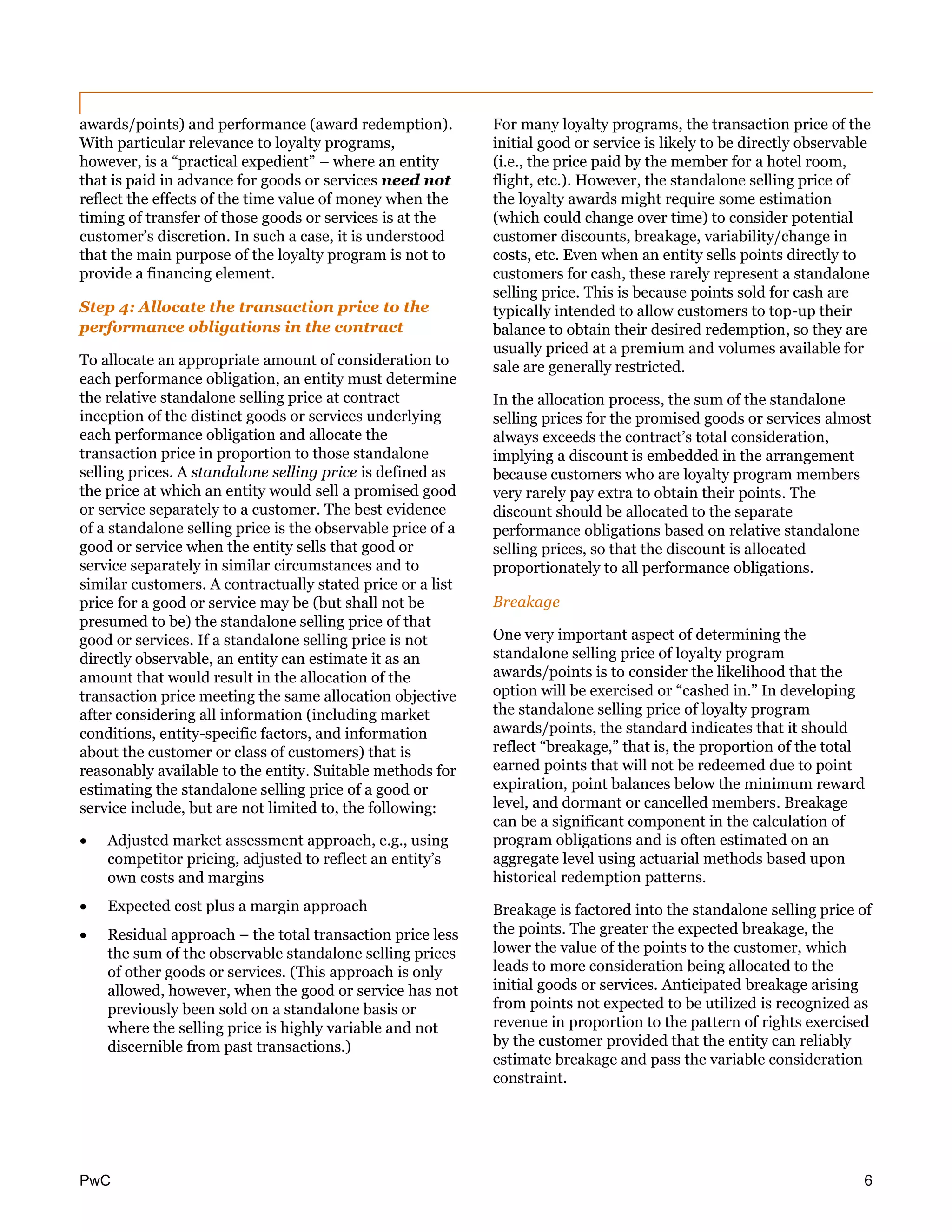 PwC 6
awards/points) and performance (award redemption).
With particular relevance to loyalty programs,
however, is a “practical expedient” – where an entity
that is paid in advance for goods or services need not
reflect the effects of the time value of money when the
timing of transfer of those goods or services is at the
customer’s discretion. In such a case, it is understood
that the main purpose of the loyalty program is not to
provide a financing element.
Step 4: Allocate the transaction price to the
performance obligations in the contract
To allocate an appropriate amount of consideration to
each performance obligation, an entity must determine
the relative standalone selling price at contract
inception of the distinct goods or services underlying
each performance obligation and allocate the
transaction price in proportion to those standalone
selling prices. A standalone selling price is defined as
the price at which an entity would sell a promised good
or service separately to a customer. The best evidence
of a standalone selling price is the observable price of a
good or service when the entity sells that good or
service separately in similar circumstances and to
similar customers. A contractually stated price or a list
price for a good or service may be (but shall not be
presumed to be) the standalone selling price of that
good or services. If a standalone selling price is not
directly observable, an entity can estimate it as an
amount that would result in the allocation of the
transaction price meeting the same allocation objective
after considering all information (including market
conditions, entity-specific factors, and information
about the customer or class of customers) that is
reasonably available to the entity. Suitable methods for
estimating the standalone selling price of a good or
service include, but are not limited to, the following:
 Adjusted market assessment approach, e.g., using
competitor pricing, adjusted to reflect an entity’s
own costs and margins
 Expected cost plus a margin approach
 Residual approach – the total transaction price less
the sum of the observable standalone selling prices
of other goods or services. (This approach is only
allowed, however, when the good or service has not
previously been sold on a standalone basis or
where the selling price is highly variable and not
discernible from past transactions.)
For many loyalty programs, the transaction price of the
initial good or service is likely to be directly observable
(i.e., the price paid by the member for a hotel room,
flight, etc.). However, the standalone selling price of
the loyalty awards might require some estimation
(which could change over time) to consider potential
customer discounts, breakage, variability/change in
costs, etc. Even when an entity sells points directly to
customers for cash, these rarely represent a standalone
selling price. This is because points sold for cash are
typically intended to allow customers to top-up their
balance to obtain their desired redemption, so they are
usually priced at a premium and volumes available for
sale are generally restricted.
In the allocation process, the sum of the standalone
selling prices for the promised goods or services almost
always exceeds the contract’s total consideration,
implying a discount is embedded in the arrangement
because customers who are loyalty program members
very rarely pay extra to obtain their points. The
discount should be allocated to the separate
performance obligations based on relative standalone
selling prices, so that the discount is allocated
proportionately to all performance obligations.
Breakage
One very important aspect of determining the
standalone selling price of loyalty program
awards/points is to consider the likelihood that the
option will be exercised or “cashed in.” In developing
the standalone selling price of loyalty program
awards/points, the standard indicates that it should
reflect “breakage,” that is, the proportion of the total
earned points that will not be redeemed due to point
expiration, point balances below the minimum reward
level, and dormant or cancelled members. Breakage
can be a significant component in the calculation of
program obligations and is often estimated on an
aggregate level using actuarial methods based upon
historical redemption patterns.
Breakage is factored into the standalone selling price of
the points. The greater the expected breakage, the
lower the value of the points to the customer, which
leads to more consideration being allocated to the
initial goods or services. Anticipated breakage arising
from points not expected to be utilized is recognized as
revenue in proportion to the pattern of rights exercised
by the customer provided that the entity can reliably
estimate breakage and pass the variable consideration
constraint.
 