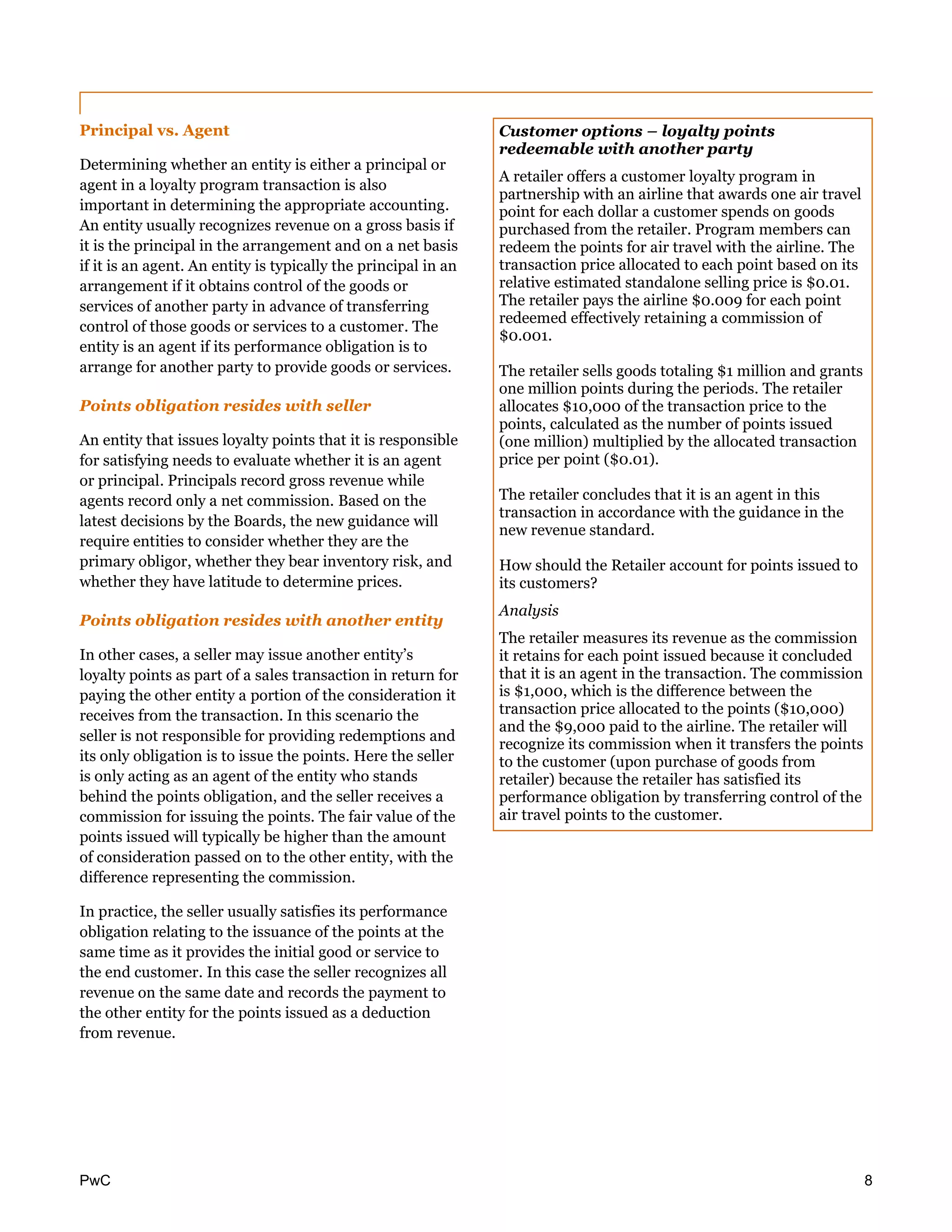 PwC 8
Principal vs. Agent
Determining whether an entity is either a principal or
agent in a loyalty program transaction is also
important in determining the appropriate accounting.
An entity usually recognizes revenue on a gross basis if
it is the principal in the arrangement and on a net basis
if it is an agent. An entity is typically the principal in an
arrangement if it obtains control of the goods or
services of another party in advance of transferring
control of those goods or services to a customer. The
entity is an agent if its performance obligation is to
arrange for another party to provide goods or services.
Points obligation resides with seller
An entity that issues loyalty points that it is responsible
for satisfying needs to evaluate whether it is an agent
or principal. Principals record gross revenue while
agents record only a net commission. Based on the
latest decisions by the Boards, the new guidance will
require entities to consider whether they are the
primary obligor, whether they bear inventory risk, and
whether they have latitude to determine prices.
Points obligation resides with another entity
In other cases, a seller may issue another entity’s
loyalty points as part of a sales transaction in return for
paying the other entity a portion of the consideration it
receives from the transaction. In this scenario the
seller is not responsible for providing redemptions and
its only obligation is to issue the points. Here the seller
is only acting as an agent of the entity who stands
behind the points obligation, and the seller receives a
commission for issuing the points. The fair value of the
points issued will typically be higher than the amount
of consideration passed on to the other entity, with the
difference representing the commission.
In practice, the seller usually satisfies its performance
obligation relating to the issuance of the points at the
same time as it provides the initial good or service to
the end customer. In this case the seller recognizes all
revenue on the same date and records the payment to
the other entity for the points issued as a deduction
from revenue.
Customer options – loyalty points
redeemable with another party
A retailer offers a customer loyalty program in
partnership with an airline that awards one air travel
point for each dollar a customer spends on goods
purchased from the retailer. Program members can
redeem the points for air travel with the airline. The
transaction price allocated to each point based on its
relative estimated standalone selling price is $0.01.
The retailer pays the airline $0.009 for each point
redeemed effectively retaining a commission of
$0.001.
The retailer sells goods totaling $1 million and grants
one million points during the periods. The retailer
allocates $10,000 of the transaction price to the
points, calculated as the number of points issued
(one million) multiplied by the allocated transaction
price per point ($0.01).
The retailer concludes that it is an agent in this
transaction in accordance with the guidance in the
new revenue standard.
How should the Retailer account for points issued to
its customers?
Analysis
The retailer measures its revenue as the commission
it retains for each point issued because it concluded
that it is an agent in the transaction. The commission
is $1,000, which is the difference between the
transaction price allocated to the points ($10,000)
and the $9,000 paid to the airline. The retailer will
recognize its commission when it transfers the points
to the customer (upon purchase of goods from
retailer) because the retailer has satisfied its
performance obligation by transferring control of the
air travel points to the customer.
 