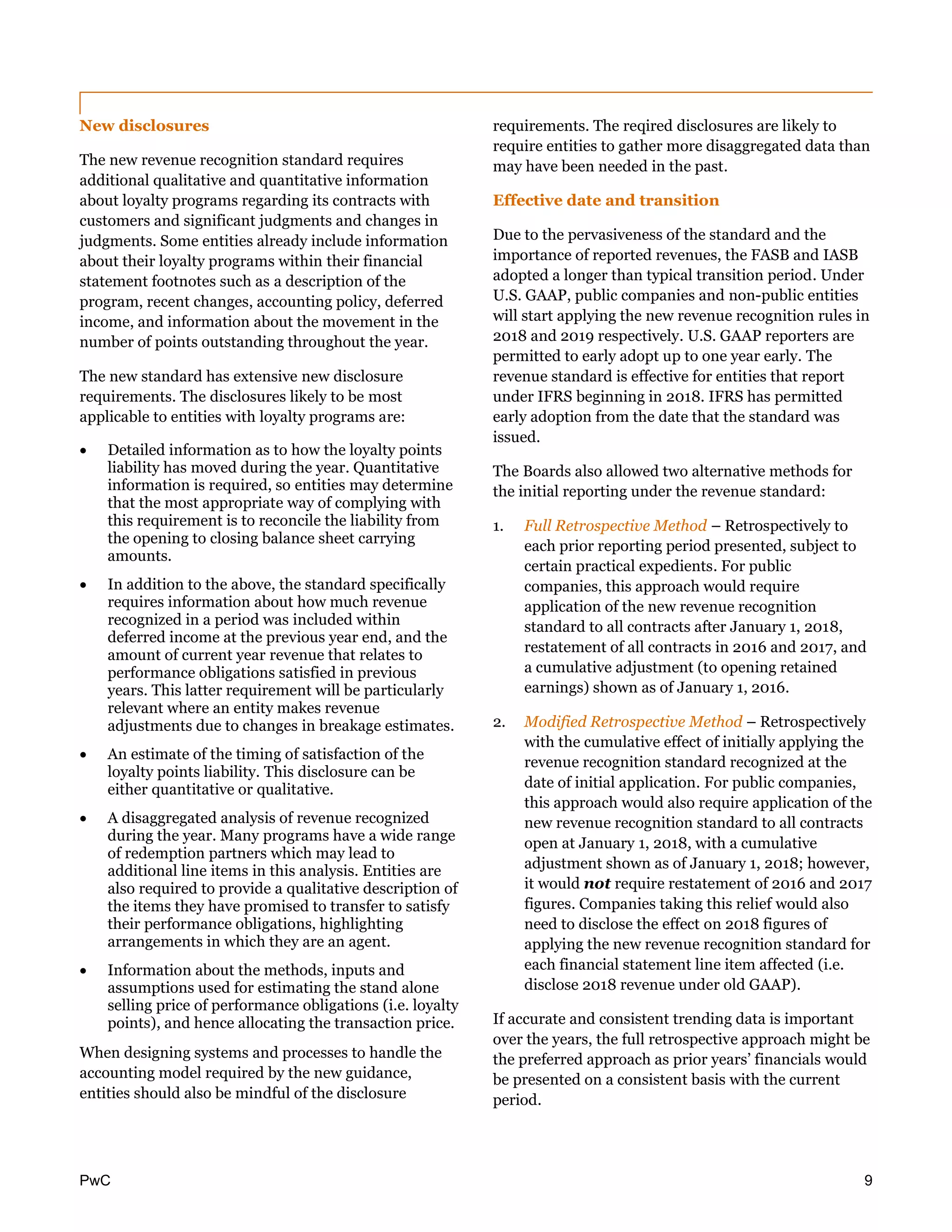 PwC 9
New disclosures
The new revenue recognition standard requires
additional qualitative and quantitative information
about loyalty programs regarding its contracts with
customers and significant judgments and changes in
judgments. Some entities already include information
about their loyalty programs within their financial
statement footnotes such as a description of the
program, recent changes, accounting policy, deferred
income, and information about the movement in the
number of points outstanding throughout the year.
The new standard has extensive new disclosure
requirements. The disclosures likely to be most
applicable to entities with loyalty programs are:
 Detailed information as to how the loyalty points
liability has moved during the year. Quantitative
information is required, so entities may determine
that the most appropriate way of complying with
this requirement is to reconcile the liability from
the opening to closing balance sheet carrying
amounts.
 In addition to the above, the standard specifically
requires information about how much revenue
recognized in a period was included within
deferred income at the previous year end, and the
amount of current year revenue that relates to
performance obligations satisfied in previous
years. This latter requirement will be particularly
relevant where an entity makes revenue
adjustments due to changes in breakage estimates.
 An estimate of the timing of satisfaction of the
loyalty points liability. This disclosure can be
either quantitative or qualitative.
 A disaggregated analysis of revenue recognized
during the year. Many programs have a wide range
of redemption partners which may lead to
additional line items in this analysis. Entities are
also required to provide a qualitative description of
the items they have promised to transfer to satisfy
their performance obligations, highlighting
arrangements in which they are an agent.
 Information about the methods, inputs and
assumptions used for estimating the stand alone
selling price of performance obligations (i.e. loyalty
points), and hence allocating the transaction price.
When designing systems and processes to handle the
accounting model required by the new guidance,
entities should also be mindful of the disclosure
requirements. The reqired disclosures are likely to
require entities to gather more disaggregated data than
may have been needed in the past.
Effective date and transition
Due to the pervasiveness of the standard and the
importance of reported revenues, the FASB and IASB
adopted a longer than typical transition period. Under
U.S. GAAP, public companies and non-public entities
will start applying the new revenue recognition rules in
2018 and 2019 respectively. U.S. GAAP reporters are
permitted to early adopt up to one year early. The
revenue standard is effective for entities that report
under IFRS beginning in 2018. IFRS has permitted
early adoption from the date that the standard was
issued.
The Boards also allowed two alternative methods for
the initial reporting under the revenue standard:
1. Full Retrospective Method – Retrospectively to
each prior reporting period presented, subject to
certain practical expedients. For public
companies, this approach would require
application of the new revenue recognition
standard to all contracts after January 1, 2018,
restatement of all contracts in 2016 and 2017, and
a cumulative adjustment (to opening retained
earnings) shown as of January 1, 2016.
2. Modified Retrospective Method – Retrospectively
with the cumulative effect of initially applying the
revenue recognition standard recognized at the
date of initial application. For public companies,
this approach would also require application of the
new revenue recognition standard to all contracts
open at January 1, 2018, with a cumulative
adjustment shown as of January 1, 2018; however,
it would not require restatement of 2016 and 2017
figures. Companies taking this relief would also
need to disclose the effect on 2018 figures of
applying the new revenue recognition standard for
each financial statement line item affected (i.e.
disclose 2018 revenue under old GAAP).
If accurate and consistent trending data is important
over the years, the full retrospective approach might be
the preferred approach as prior years’ financials would
be presented on a consistent basis with the current
period.
 