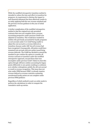 PwC 10
While the modified retrospective transition method is
intended to reduce the time and effort in transition for
preparers, its requirement to disclose the impact to
each financial statement line item effectively results in
an entity applying both the new revenue standard and
the previous revenue guidance in the year of initial
application.
A further complication of the modified retrospective
method is that the original text only permitted
contracts that were not complete from a revenue
accounting perspective under previous GAAP to be
adjusted on transition. This would have resulted in
entities who previously accounted for loyalty programs
as cost accruals under U.S. GAAP being unable to
adjust the cost accrual to a revenue deferral on
transition, because under ASC 605 all revenue had
been recognized. Consequently, old points would have
remained cost accruals with new points issued being
revenue deferrals. The FASB has decided to amend the
standard to give entities the option to consider all
revenue contracts at transition under the modified
retrospective approach, not just those that were
incomplete under previous GAAP. Failure to elect this
option though will leave entities accounting for legacy
points differently to new points resulting in confusion
as to whether redemptions satisfty the old cost accrual
or result in revenue recognition. This issue does not
arise under IFRS because IFRIC 13 already requires
revenue deferral so revenue contracts containing
unredeemed loyalty points are not complete under
previous IFRS guidance.
Regardless of which method is used, an entity needs to
perform the calculations in order to compute the
cumulative catch-up entries.
 