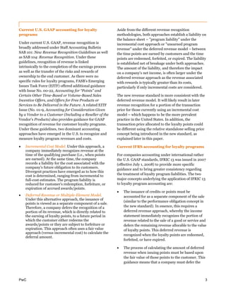 PwC 3
Current U.S. GAAP accounting for loyalty
programs
Under current U.S. GAAP, revenue recognition is
broadly addressed under Staff Accounting Bulletin
SAB 101: New Revenue Recognition Guidelines as well
as SAB 104: Revenue Recognition. Under these
guidelines, recognition of revenue is linked
intrinsically to the completion of the earnings process
as well as the transfer of the risks and rewards of
ownership to the end customer. As there were no
specific rules for loyalty programs, FASB’s Emerging
Issues Task Force (EITF) offered additional guidance
with Issue No. 00-22, Accounting for “Points” and
Certain Other Time-Based or Volume-Based Sales
Incentive Offers, and Offers for Free Products or
Services to Be Delivered in the Future. A related EITF
Issue (No. 01-9, Accounting for Consideration Given
by a Vendor to a Customer (Including a Reseller of the
Vendor’s Products) also provides guidance for GAAP
recognition of revenue for customer loyalty programs.
Under these guidelines, two dominant accounting
approaches have emerged in the U.S. to recognize and
measure loyalty program revenues and costs.
 Incremental Cost Model. Under this approach, a
company immediately recognizes revenue at the
time of the qualifying purchase (i.e., when points
are earned). At the same time, the company
records a liability for the cost associated with the
company's future obligation to its customers.
Divergent practices have emerged as to how this
cost is determined, ranging from incremental to
full-cost estimates. The program liability is
reduced for customer's redemption, forfeiture, or
expiration of accrued awards/points.
 Deferred Revenue or Multiple-Element Model.
Under this alternative approach, the issuance of
points is viewed as a separate component of a sale.
Therefore, a company defers the recognition of a
portion of its revenue, which is directly related to
the earning of loyalty points, to a future period in
which the customer either redeems the
awards/points or they are subject to forfeiture or
expiration. This approach often uses a fair value
approach (versus incremental cost) to calculate the
deferral amount.
Aside from the different revenue recognition
methodologies, both approaches establish a liability on
the balance sheet – "program liability" under the
incremental cost approach or "unearned program
revenue" under the deferred revenue model – between
the time points are earned by customers and the time
points are redeemed, forfeited, or expired. The liability
is established net of breakage under both approaches.
The amount of the liability, and therefore the impact
on a company's net income, is often larger under the
deferred revenue approach as the revenue associated
with rewards is typically greater than its costs,
particularly if only incremental costs are considered.
The new revenue standard is more consistent with the
deferred revenue model. It will likely result in later
revenue recognition for a portion of the transaction
price for those currently using an incremental cost
model – which happens to be the more prevalent
practice in the United States. In addition, the
transaction price allocated to the loyalty points could
be different using the relative standalone selling price
concept being introduced in the new standard, as
explained later in this paper.
Current IFRS accounting for loyalty programs
For companies accounting under international rather
the U.S. GAAP standards, IFRIC 13 was issued in 2007
(effective July 1, 2008) to provide more specific
guidance and to bring greater consistency regarding
the treatment of loyalty program liabilities. The two
major concepts underlying the application of IFRIC 13
to loyalty program accounting are:
 The issuance of credits or points must be
accounted for as a separate component of the sale
(similar to the performance obligation concept in
the new standard). In essence, this requires a
deferred revenue approach, whereby the income
statement immediately recognizes the portion of
revenue related to the sale of a good or service and
defers the remaining revenue allocable to the value
of loyalty points. This deferred revenue is
recognized when the loyalty points are redeemed,
forfeited, or have expired.
 The process of calculating the amount of deferred
revenue when issuing points must be based upon
the fair value of those points to the customer. This
guidance means that a company must defer the
 