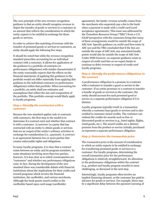 PwC 5
The core principle of the new revenue recognition
guidance is that an entity should recognize revenue to
depict the transfer of goods or services to a customer at
an amount that reflects the consideration to which the
entity expects to be entitled in exchange for those
goods or services.
In order to achieve this matching of revenue with the
transfer of promised goods or services to customers, an
entity should apply the following five steps.
It should be noted that while the revenue recognition
standard prescribes accounting for an individual
contract with a customer, it allows for application of
the guidance to a portfolio of contracts (or
performance obligations) with similar characteristics if
the entity reasonably expects that the effects on the
financial statements of applying this guidance to the
portfolio would not differ materially from applying this
guidance to the individual contracts (or performance
obligations) within that portfolio. When accounting for
a portfolio, an entity shall use estimates and
assumptions that reflect the size and composition of
the portfolio. This portfolio concept would likely apply
to loyalty programs.
Step 1: Identify the contract(s) with a
customer
Because the new standard applies only to contracts
with customers, the first step in the model is to
determine if a contract exist and whether that contract
is with a customer. A customer is a party that has
contracted with an entity to obtain goods or services
that are an output of the entity’s ordinary activities in
exchange for consideration (i.e., payment). A contract
is an agreement between two or more parties that
creates enforceable rights and obligations.
In many loyalty programs, it is clear that a contract
exists between an entity and its program members. In
some situations involving more than two parties,
however, it is less clear as to which counterparties are
“customers” and whether any performance obligations
exist. In fact, during the development of the new
standard there was considerable debate with financial
institutions about the implications for their credit card
reward programs which involve the financial
institution, the cardholder, and various merchants.
Although the bank grants award credits to the
cardholder based upon card usage (cardholder
agreement), the banks’ revenue actually comes from
the merchants who separately pay a fee to the bank
when a payment is made with a credit card (card
acceptance agreements). This issue was addressed by
the Transition Resource Group (“TRG”) from a U.S.
GAAP perspective with the consensus being that many
of these arrangements would be outside the scope of
ASC 606. Specific guidance on credit card fees exists in
ASC 310 and the TRG concluded that if the fees are
outside the scope of ASC 606, any associated loyalty
points would also be outside the scope of ASC 606.
Under IFRS however, no separate guidance exists in
respect of credit card fees so we expect banks to
continue to defer revenue in respect of credit card
loyalty programs.
Step 2: Identify the performance obligations in
the contract
A performance obligation is a promise in a contract
with a customer to transfer a good or service to the
customer. If an entity promises in a contract to transfer
a bundle of goods or services to the customer, the
entity should account for each promised good or
service as a separate performance obligation if it is
distinct.
Loyalty programs typically result in a transaction
whereby a customer buys goods or services and is also
entitled to customer award credits. The customer can
redeem the credits for awards such as free or
discounted goods or services (e.g., hotel nights, flights,
retail goods, etc.). The award credits are a distinct
promise from the product or service initially purchased
so represent a separate performance obligation.
Step 3: Determine the transaction price
The transaction price is the amount of consideration
to which an entity expects to be entitled in exchange
for transferring promised goods or services to a
customer. For loyalty programs, determining the
overall transaction price for the performance
obligations is relatively straightforward. Its allocation
to the performance obligations within the contract
(e.g., product and loyalty program awards) is more
challenging, as discussed in the next step.
Interestingly, loyalty programs often involve an
implicit financing element, as the customer has paid in
advance for goods or services. For example, there may
be a significant delay between the payment (earning of
 