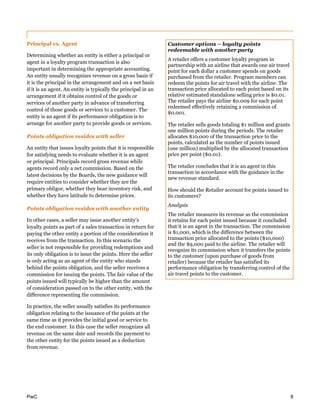 PwC 8
Principal vs. Agent
Determining whether an entity is either a principal or
agent in a loyalty program transaction is also
important in determining the appropriate accounting.
An entity usually recognizes revenue on a gross basis if
it is the principal in the arrangement and on a net basis
if it is an agent. An entity is typically the principal in an
arrangement if it obtains control of the goods or
services of another party in advance of transferring
control of those goods or services to a customer. The
entity is an agent if its performance obligation is to
arrange for another party to provide goods or services.
Points obligation resides with seller
An entity that issues loyalty points that it is responsible
for satisfying needs to evaluate whether it is an agent
or principal. Principals record gross revenue while
agents record only a net commission. Based on the
latest decisions by the Boards, the new guidance will
require entities to consider whether they are the
primary obligor, whether they bear inventory risk, and
whether they have latitude to determine prices.
Points obligation resides with another entity
In other cases, a seller may issue another entity’s
loyalty points as part of a sales transaction in return for
paying the other entity a portion of the consideration it
receives from the transaction. In this scenario the
seller is not responsible for providing redemptions and
its only obligation is to issue the points. Here the seller
is only acting as an agent of the entity who stands
behind the points obligation, and the seller receives a
commission for issuing the points. The fair value of the
points issued will typically be higher than the amount
of consideration passed on to the other entity, with the
difference representing the commission.
In practice, the seller usually satisfies its performance
obligation relating to the issuance of the points at the
same time as it provides the initial good or service to
the end customer. In this case the seller recognizes all
revenue on the same date and records the payment to
the other entity for the points issued as a deduction
from revenue.
Customer options – loyalty points
redeemable with another party
A retailer offers a customer loyalty program in
partnership with an airline that awards one air travel
point for each dollar a customer spends on goods
purchased from the retailer. Program members can
redeem the points for air travel with the airline. The
transaction price allocated to each point based on its
relative estimated standalone selling price is $0.01.
The retailer pays the airline $0.009 for each point
redeemed effectively retaining a commission of
$0.001.
The retailer sells goods totaling $1 million and grants
one million points during the periods. The retailer
allocates $10,000 of the transaction price to the
points, calculated as the number of points issued
(one million) multiplied by the allocated transaction
price per point ($0.01).
The retailer concludes that it is an agent in this
transaction in accordance with the guidance in the
new revenue standard.
How should the Retailer account for points issued to
its customers?
Analysis
The retailer measures its revenue as the commission
it retains for each point issued because it concluded
that it is an agent in the transaction. The commission
is $1,000, which is the difference between the
transaction price allocated to the points ($10,000)
and the $9,000 paid to the airline. The retailer will
recognize its commission when it transfers the points
to the customer (upon purchase of goods from
retailer) because the retailer has satisfied its
performance obligation by transferring control of the
air travel points to the customer.
 