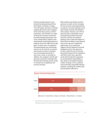 9Decommissioning on the horizon
Scope of decommissioning4
Wireline
Wireless
Turndown + Physical Removal + Disposal Turndown + Physical Removal Turndown
73% 27%
66% 17% 17%
4 Turndown refers to powering down of existing equipment. Physical removal involves removal of the
equipment from the existing site. Disposal refers to the disposal of the equipment either through resale as
refurbished equipment or by selling it into the scrap market.
One key strategic element in any
network decommissioning effort is
the decision of whether to simply
“turn off” legacy networks or whether
to physically remove and/or dispose
of the assets they contain. In PwC’s
experience, such decisions can make
or break the economics of network
decommissioning programmes, due
to tax considerations, logistics costs,
and potential continuing payments to
property owners for rights of way and
space. In many cases, an analysis of
must be run for each site or network
asset location in order to minimise
costs and maximise proceeds of
asset reuse, resale, or recycling. In
addition, the company’s controls and
processes around the tracking of the
network assets if being reused, resold,
resource intensive.
Both wireline and wireless network
operators are split on their strategies
for asset removal, with approximately
one quarter currently targeting to turn
down legacy networks and abandon
operators plan to physically remove
decommissioned assets from their
networks, with the vast majority
hoping to sell or otherwise dispose of
opportunity, as our experience
suggests that the disposal of network
equipment can be a key generator
of cash to offset the cost of network
decommissioning. Even for equipment
with little resale value, operators
could risk harming their reputation
for environmental responsibility if
they adopt an incomplete abandon-
in-place strategy or do not embrace
environmentally responsible disposal
solutions, including the vendors used
and the policies adhered to.
 