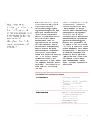 15
Potential beneﬁts of network decommissioning
Wireline operators Maintenance and operation
cost reduction
Reduction of energy and support costs
Reduction of costs related to
cable theft
Personnel related cost beneﬁts
Improved operating cost base
Wireless operators Re-farm 2G spectrum for 3G usage
in order to save spectrum cost
Operational efﬁciency
Government incentives
Free swap from vendors
Lower operating costs
Both wireline and wireless network
operators indicate that they expect
their decommissioning budget on
programme planning activities, with
higher spend envisioned for more
complex and distributed wireless
networks. Although upfront planning
is critical to successful network
decommissioning efforts, our
experience indicates that investing
in strong management of network
decommissioning activities is equally
important. Similarly, it is critical
not to underestimate the potentially
removal and transportation, which can
easily run into thousands of dollars
per location, totalling tens, if not
hundreds of millions of dollars in some
cases. Experience in planning complex
reverse logistics programmes is of the
utmost importance in minimizing
these costs.
For most network operators, network
decommissioning is a complex and
potentially costly endeavour. While
it is often necessary and perhaps
inevitable, network decommissioning
does not generate ongoing revenue
and therefore often lacks senior
management visibility. While potential
operators’ decommissioning plans,
our survey participants indicate that
they see several potential cost offsets
which should be incorporated in order
to defray the expected costs of network
vary widely by country, were most
often cited by wireline operators as
a potential cost offset, while wireless
operators most frequently noted
asset resale as an area of expected
While it is often
necessary and perhaps
inevitable, network
decommissioning does
not generate ongoing
revenue and
therefore often lacks
senior management
visibility.
Ready or not, here we come
 