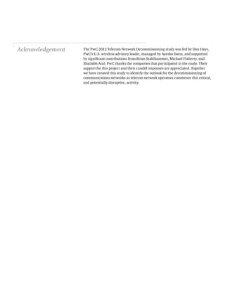 Acknowledgement
PwC’s U.S. wireless advisory leader, managed by Ayesha Datta, and supported
Shailabh Atal. PwC thanks the companies that participated in the study. Their
support for this project and their candid responses are appreciated. Together
we have created this study to identify the outlook for the decommissioning of
communications networks as telecom network operators commence this critical,
and potentially disruptive, activity.
 