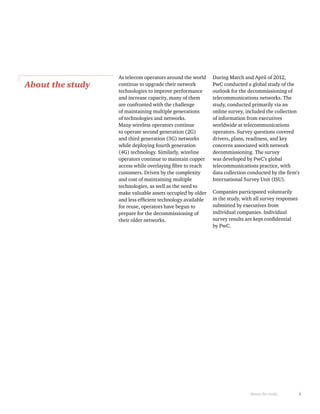 1About the study
About the study
As telecom operators around the world
continue to upgrade their network
technologies to improve performance
and increase capacity, many of them
are confronted with the challenge
of maintaining multiple generations
of technologies and networks.
Many wireless operators continue
to operate second generation (2G)
and third generation (3G) networks
while deploying fourth generation
(4G) technology. Similarly, wireline
operators continue to maintain copper
customers. Driven by the complexity
and cost of maintaining multiple
technologies, as well as the need to
make valuable assets occupied by older
for reuse, operators have begun to
prepare for the decommissioning of
their older networks.
During March and April of 2012,
PwC conducted a global study of the
outlook for the decommissioning of
telecommunications networks. The
study, conducted primarily via an
online survey, included the collection
of information from executives
worldwide at telecommunications
operators. Survey questions covered
drivers, plans, readiness, and key
concerns associated with network
decommissioning. The survey
was developed by PwC’s global
telecommunications practice, with
International Survey Unit (ISU).
Companies participated voluntarily
in the study, with all survey responses
submitted by executives from
individual companies. Individual
by PwC.
 