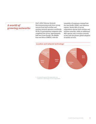 3A world of growing networks
PwC’s 2012 Telecom Network
Decommissioning study drew strong
interest from both wireline and
wireless network operators worldwide.
Of the 31 participating companies who
completed the survey, approximately
half were from Europe, the Middle
East and Africa (EMEA), with the
A world of
growing networks
remainder of responses coming from
regions. Nearly 40% of survey
respondents operate both wireline and
wireless networks, while an additional
48% operate only a wireless network,
in line with the greater global adoption
of mobile services.
Location and network technology3
Americas
16%
EMEA
52%
Both
39%
Wireless
48%
Wireline
13%
APAC
32%
3 All charts throughout this presentation are
measured in percentage of survey respondents
 