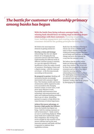 The battle for customer relationship primacy
among banks has begun
                                       With the battle lines being redrawn amongst banks, the
                                       winning bank should focus on taking steps to develop deeper
                                       relationships with their customers. Focusing on gaining
                                       trust, building engagement and creating value for the
                                       consumer should be the guiding principles for doing this.

                                       We believe the most important                Banks face the dilemma of having to
                                       elements in getting started are:             choose one of two available paths
                                                                                    open to them: whether to stay with
                                       Develop a vision and strategy:               traditional banking models that have
                                       Acknowledge that the new digital             served banks well until now, or embrace
                                       feature set is changing the way              change and serve the customer in
                                       consumers interact with their banks.         a way that the customer wants.
                                       Understanding the different needs of
                                       different customer groups is essential,      We believe that the perfect storm
                                       as a one-size approach will prove            banks are facing today will produce
                                       insufficient to meet the range of needs      some clear winners. The victors will
                                       of customers. Developing a vision and        be those that recognise the changing
                                       a digital strategy – with the customer       ecosystem and set out a clear digital
                                       at its heart – is the first step towards     vision for securing customer
                                       succeeding on this journey.                  relationship primacy. Others will see
                                                                                    the challenging environment of today
                                       Be prepared to partner: Banking will         as a distraction at best and continue
                                       necessarily become increasingly              persistently with old ways and
                                       intertwined with customers’ digital          methods, eroding value in the process
                                       lives. New business models and means         by disengaging the customers.
                                       of interaction will be required in order
                                       to be successful in this changing
                                       business context. In most cases, it will
                                       prove more effective to work
                                       successfully with innovators from
                                       technology, telecommunications and
                                       other non-traditional banking providers,
                                       than to go at it alone. Identifying
                                       partners to acquire or help deliver the
                                       vision becomes of critical importance.

                                       Achieve first-mover advantage, or
                                       become a high-quality fast follower:
                                       Given the benefits that digital can
                                       bring – both for existing customers as
                                       well as Generation Y – banks need to
                                       act now to avoid being displaced. While
                                       many banks have traditionally copied
                                       their competitors, this strategy may
                                       not be suitable for this scenario as first
                                       movers will have tied up the most
                                       innovative partners and banks will find
                                       it expensive to replicate these
                                       capabilities in house.
14 PwC The new digital tipping point
 