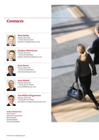 Contacts


                     Matt Hobbs
                     Partner (PwC UK)
                     +44 (0) 20 721 31565
                     matthew.c.hobbs@uk.pwc.com




                     Stephen Whitehouse
                     Partner (PwC UK)
                     +44 (0) 20 780 41011
                     stephen.whitehouse@uk.pwc.com




                     Scott Bauer
                     Partner (PwC UK)
                     +44 (0) 20 780 40954
                     scott.bauer@uk.pwc.com




                     Sean Mahdi
                     Director (PwC UK)
                     +44 (0) 20 721 35564
                     sean.mahdi@uk.pwc.com




                     Jan-Willem Weggemans
                     Director (PwC UK)
                     +44 (0) 20 721 33946
                     jan-willem.m.weggemans@uk.pwc.com




Acknowledgments
Jack Cooper
Aishwarya Jayakumar
Woosung Kim
Gorham Palmer
Anton Ruddenklau




16 PwC The new digital tipping point
 
