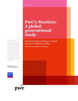 PwC’s NextGen:
A global
generational
study
In 2013, PwC, the
University of Southern
California and the London
Business School announced
the results of a unique and
unprecedented two-year
global generational study.
A wide range of data
was gathered from PwC
employees and partners
of PwC firms around the
globe involving people
from different generations,
career stages and cultural
backgrounds.
www.pwc.com
Evolving talent strategy to match
the new workforce reality
Summary and compendium of findings
 