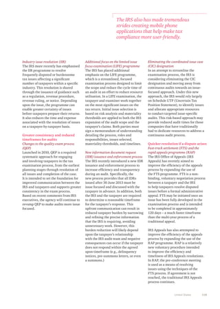 118United States
Industry issue resolution (IIR)
The IRS more recently has emphasised
the IIR programme to resolve
frequently disputed or burdensome
tax issues affecting a significant
number of taxpayers within a specific
industry. This resolution is shared
through the issuance of guidance such
as a regulation, revenue procedure,
revenue ruling, or notice. Depending
upon the issue, the programme can
enable greater certainty of issues
before taxpayers prepare their returns.
It also reduces the time and expense
associated with the resolution of issues
on a taxpayer-by-taxpayer basis.
Greater consistency and reduced
timeframes for audits
Changes to the quality exam process
(QEP)
Launched in 2010, QEP is a required
systematic approach for engaging
and involving taxpayers in the tax
examination process, from the earliest
planning stages through resolution of
all issues and completion of the case.
It is intended to set the foundation for
improved communication between the
IRS and taxpayers and supports greater
consistency in the exam process.
Based on recent comments from IRS
executives, the agency will continue to
revamp QEP to make audits more issue
focused.
Additional focus on the limited issue
focus examination (LIFE) programme
The IRS has placed additional
emphasis on the LIFE programme,
which is a streamlined, focused
examination process designed to limit
the scope and reduce the cycle time of
an audit in an effort to reduce resource
utilisation. In a LIFE examination, the
taxpayer and examiner work together
on the most significant issues on the
tax return. Initial issue selection is
based on risk analysis and materiality
thresholds are applied to both the IRS
expansion of the audit scope and the
taxpayer’s claims. Both parties must
sign a memorandum of understanding
detailing the process, roles and
responsibilities, issues selected,
materiality thresholds, and timelines.
New information document request
(IDR) issuance and enforcement process
The IRS recently introduced a new IDR
issuance and enforcement process to
increase efficiency and transparency
during an audit. Specifically, the
new process provides that all IDRs
issued after 30 June 2013 must be
issue focused and discussed with the
taxpayer in advance. In addition, both
the IRS and the taxpayer are required
to determine a reasonable timeframe
for the taxpayer’s response. This
upfront communication can result in
reduced taxpayer burden by narrowing
and refining the precise information
that the IRS is requiring, avoiding
unnecessary work. However, this
burden reduction will likely depend
upon the taxpayer’s relationship
with the IRS audit team and negative
consequences can occur if the taxpayer
does not respond within the agreed
upon timeframe (e.g., delinquency
notices, pre-summons letters, or even
a summons.)
Eliminating the coordinated issue case
(CIC) designation
In an attempt to streamline the
examination process, the IRS is
considering eliminating the CIC
designation and moving away from
continuous audits towards an issue-
focused approach. Under this new
approach, the IRS would rely largely
on Schedule UTP (Uncertain Tax
Position Statement), to identify issues
and allocate appropriate resources
to conduct targeted issue-specific
audits. This risk-based approach may
provide reduced audit times for those
companies that have traditionally
had to dedicate resources to address a
continuous audit process.
Quicker resolution if a dispute arises
Fast-track settlement (FTS) and the
rapid appeals programme (RAP)
The IRS Office of Appeals (IRS
Appeals) has recently aimed to
improve the efficiency of the appeals
process by expanding the use of
the FTS programme. FTS is a non-
binding, voluntary negotiation process
between a taxpayer and the IRS
to help taxpayers resolve disputed
issues before a formal administrative
appeal. FTS may be initiated once an
issue has been fully developed in the
examination process and is intended
to be completed in approximately
120 days – a much faster timeframe
than the multi-year process of a
traditional appeal.
IRS Appeals has also attempted to
improve the efficiency of the appeals
process by expanding the use of the
RAP programme. RAP is a relatively
new voluntary procedure intended
to improve the efficiency and
timeliness of IRS Appeals resolutions.
In RAP, the pre-conference meeting
is used as a means of resolving
issues using the techniques of the
FTS process. If agreement is not
reached, the traditional IRS Appeals
process continues.
The IRS also has made tremendous
strides creating mobile phone
applications that help make tax
compliance more user-friendly.
 