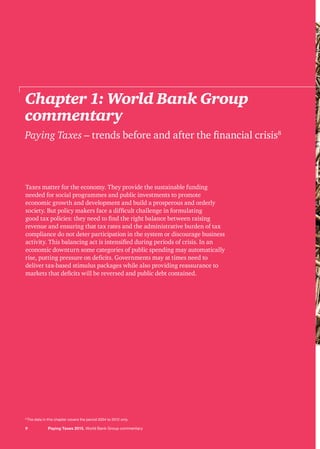 Taxes matter for the economy. They provide the sustainable funding
needed for social programmes and public investments to promote
economic growth and development and build a prosperous and orderly
society. But policy makers face a difficult challenge in formulating
good tax policies: they need to find the right balance between raising
revenue and ensuring that tax rates and the administrative burden of tax
compliance do not deter participation in the system or discourage business
activity. This balancing act is intensified during periods of crisis. In an
economic downturn some categories of public spending may automatically
rise, putting pressure on deficits. Governments may at times need to
deliver tax-based stimulus packages while also providing reassurance to
markets that deficits will be reversed and public debt contained.
Chapter 1: World Bank Group
commentary
Paying Taxes – trends before and after the financial crisis8
9 Paying Taxes 2015. World Bank Group commentary
8
The data in this chapter covers the period 2004 to 2012 only.
 