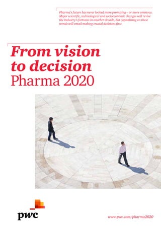 From vision
to decision
Pharma 2020
www.pwc.com/pharma2020
Pharma’s future has never looked more promising – or more ominous.
Major scientific, technological and socioeconomic changes will revive
the industry’s fortunes in another decade, but capitalising on these
trends will entail making crucial decisions first
 