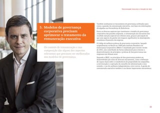 5. Modelos de governança
corporativa precisam
aprimorar o tratamento da
remuneração executiva
Os comitês de remuneração e sua
composição são alguns dos aspectos
relevantes que precisam ser melhorados
nos modelos de governança.
Também analisamos os mecanismos de governança utilizados para
tratar a questão da remuneração executiva, com base em informações
divulgadas nos Formulários de Referência.
Entre os diversos aspectos que constituem o modelo de governança
corporativa das grandes empresas, a remuneração de executivos tem
recebido atenção especial nos últimos anos, graças à percepção de
que esse aspecto da gestão tem impacto significativo no desempenho
econômico-financeiro da empresa.
O Código de melhores práticas de governança corporativa, lançado
originalmente no Brasil em 1999 pelo Instituto Brasileiro de
Governança Corporativa (IBGC) e atualizado para recente versão
de 2015, tem contribuído de forma substancial para orientar o
desenvolvimento de princípios e práticas de boa governança nas
empresas nos últimos anos.
Segundo o IBGC, os princípios de boa governança podem ser
desenvolvidos por meio de diversos mecanismos, como a definição
de regras claras sobre a transferência de propriedade da companhia,
a estruturação e a operação do conselho de administração e seus
comitês, o uso de auditores independentes, entre outros. A gestão da
remuneração executiva também é um desses importantes mecanismos.
Remuneração Executiva e Geração de Valor
21
 