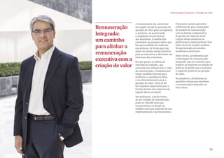 A remuneração dos executivos
tem papel crucial no processo de
geração de valor para as empresas
e, portanto, na preservação
e ampliação do patrimônio
dos acionistas. A análise dos
resultados da pesquisa indica que
há oportunidades de melhoria
nas práticas, de forma que elas
sejam ao mesmo tempo atrativas
para os executivos e alinhadas aos
interesses dos acionistas.
Em que pesem os efeitos do
mercado de trabalho, que
naturalmente influenciam o valor
da remuneração, é fundamental
tomar medidas internas para
melhorar a consistência delas
e seu direcionamento para a
geração de valor. Trata-se de
um requisito importante para o
fortalecimento das empresas de
capital aberto no Brasil.
Normalmente, a performance
de um modelo de remuneração
pode ser afetada tanto por
características no design do
modelo como por aspectos da sua
implementação e gerenciamento.
O presente estudo apresenta
evidências de que a integração
do modelo de remuneração
com os demais componentes
da gestão da empresa tende
a gerar efeitos positivos na
performance organizacional. Este
efeito de fit do modelo também
foi apresentado em estudos
acadêmicos anteriores.
Desta forma, acreditamos que
a abordagem de remuneração
integrada seja um caminho para
inspirar as empresas na adoção de
práticas de gestão que conduzam
a impactos positivos na geração
de valor.
Na sequência, detalhamos as
questões críticas que envolvem
a remuneração integrada em
cinco ítens.
Remuneração
Integrada:
um caminho
para alinhar a
remuneração
executiva com a
criação de valor
Remuneração Executiva e Geração de Valor
25
 