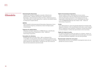 Demonstrações financeiras.
Conjunto de relatórios divulgados contendo o Relatório da
Administração, o Balanço Patrimonial, a Demonstração de
Resultados, a Demonstração de Fluxo de Caixa, a Demonstração do
Valor Adicionado, as notas explicativas e o parecer da auditoria (para
as empresas de capital aberto).
EBITDA.
Valor extraído da Demonstração de Resultados. Representa o lucro
operacional da empresa, acrescido dos valores de depreciações
e amortizações.
Empresas de capital aberto.
Empresas com ações negociadas na BM&F Bovespa, identificadas
no nível de governança corporativa e o IGC – Índice de
Governança Corporativa.
Formulário de referência.
Estabelecido pela instrução CVM nº 480, na Subseção II de
7/12/2009, é um documento eletrônico atualizado anualmente que
contém 22 itens de informações da empresa. É divulgado ao mercado
pelas empresas de capital aberto, entregue em até cinco meses da
data de encerramento do exercício social.
Glossário
Índice de Governança Corporativa.
Tem por objetivo medir o desempenho de uma carteira
teórica composta por ações de empresas que apresentem bons
níveis de governança corporativa. Tais empresas devem ser
negociadas no Novo Mercado ou estar classificadas nos Níveis
1 ou 2 da BM&FBOVESPA que irão compor o IGC – Índice de
Governança Corporativa.
LOLIR.
Lucro Operacional ou o lucro da operação líquido dos encargos do IR
(Imposto de Renda) e CSL (Contribuição Social sobre o Lucro Líquido).
Não se consideram nesse indicador as despesas e receitas financeiras,
as outras despesas e receitas não operacionais ou não recorrentes.
Opção de compra de ações.
É o direito outorgado ao titular da opção de, se desejar, comprar ou
vender ao lançador um lote padrão de determinada ação a um preço
por ação previamente estipulado e até uma data prefixada.
Remuneração variável de curto prazo.
Remuneração com foco em resultados e desempenho dentro de um
período de um ano ou menos.
PwC
FVG
28
 