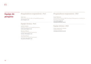 Equipe de
pesquisa
Pesquisadores responsáveis - PwC
João Lins
Sócio da PwC Brasil e líder de People&Organisation
joao.lins@pwc.com
Pesquisadores responsáveis - FGV
Oscar Malvessi
Coordenador do Núcleo VBM-Value Based Management no Instituto de
Finanças da FGV-EAESP
oscar.malvessi@fgv.br
oscar@oscarmalvessi.com.br
Equipe técnica - PwC
Andrea Pardini
Consultora sênior de People&Organisation
andrea.pardini@pwc.com
Mariane Ribeiro
Consultora de People&Organisation
mariane.ribeiro@pwc.com
Ana Paula Eilers
Consultora de People&Organisation
ana.paula.eilers@pwc.com
Equipe técnica - FGV
Victor Lagrotta D. Pereira
Analista Financeiro
victor@oscarmalvessi.com.br
PwC
FVG
32
 