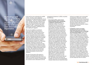 PwC Retail Banking 2020 11
In the last few years technology has rapidly
evolved – big data, cloud computing,
smartphones and high bandwidth are all now
commonplace – and we’ve reached a tipping
point. Analogies with other industries (e.g.
music and video distribution, print media)
suggest that ‘digital’ will drive huge shifts
in industry value – compressing revenues,
enabling new attackers, redefining service
and crippling the laggards.
We are in the middle of a multiwave
trend where digital is first focused on
optimising current products and services.
The second wave, where enhanced data
capture and analysis drives more targeted
customer offerings and improved services is
underway. Mobile banking will increasingly
disrupt distribution models (e.g. instant
videoconferences with product experts)
and the payments industry (e.g. P2P mobile
payments). Advances in security and
verification will enable all aspects of sales,
service and delivery to be conducted online.
Technology is making it easier for customers
to switch banks, making relationships much
less sticky. This will drive the third wave,
where banks and their partners develop
sophisticated profiles on each of their
customers.
The pace of innovation will continue to
increase, and leading banks will need to
enable or leverage this innovation. All of this
will accelerate the evolution of leading banks
into customer-centric information and risk-
management businesses. In 2020, we predict
the following:
•	Every bank will be a direct bank;
branch banking will be undergoing
a significant transformation. As
technology enables every aspect of
banking to go online, and as cash
usage falls away, traditional branches
are no longer necessary. Given their
high-fixed cost, branches will need to
become dramatically more productive,
or significantly less costly. Banks have
already reduced staff levels, closed the
most uneconomic branches and started
experimenting with new branch concepts.
We expect these trends to accelerate, as
customer expectations and behaviours
evolve. Branches will remain, but take
many forms, from flagship information,
advisory and engagement hubs (offering
education, financial advice, full-service
capabilities and community offerings)
to smart kiosks (offering service, sales,
cash and video contact with a range of
specialists). Leaders will rapidly improve
their footprints, reducing branch size
and costs, introducing new models and
migrating transactions to low-touch
digital channels. Digital capabilities
will improve, so that branch service
officers and bank customers use the
same platforms, with the same look and
feel. The human touch will always be
available, just much more through digital
channels. Banks that are behind this trend
will start to struggle, due to structurally
uncompetitive economics. In heavily
banked markets such as the US, we expect
at least 20% fewer branches by 2020, and
that this trend will continue to accelerate.
Emerging markets will continue to
develop their physical footprints, using a
growing range of points
of presence.
•	Competitive reach is no longer
determined by branch networks,
rather by banking licences, technology
and advertising budgets. When every
aspect of banking can be done online,
a bank’s target market and competitive
arena is no longer defined by its physical
footprint, but by its technology, regulatory
boundaries and marketing budget. New
entrants will no longer have their pace of
expansion constrained by the availability
of acquisition targets and/or prime retail
locations. In developed markets such as
the US, for example, top regional banks
could become viable national players
and ambitious foreign entrants with
resources but without footprint could
finally compete on a larger field. New
entrants could grow rapidly, potentially
creating dozens of new competitors and
refragmenting the landscape. Further, we
will see ever-more competition from non-
bank players. Branding and marketing will
be more important than ever before.
Technology will
change everything
– becoming a potent
enabler of increased
service and reduced
cost; innovation is
imperative
 