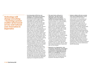 12 PwC Retail Banking 2020
•	 Surviving banks will be low-cost
producers, with nearly every product
profitable on a stand-alone basis.
Conventional wisdom suggests banks
that engage certain customer segments
holistically with targeted offerings,
advice and solutions will maintain high
margins. We agree. There is a premium
customer segment that will find this
holistic approach very valuable. However,
new entrants will be offering similar
high-value services, unencumbered by the
massive legacy cost bases of traditional
banks. So, even those banks targeting
the highest-value customer segments will
need to restructure their cost base, while
at the same time investing in areas such as
customer analytics and compliance data.
And needless to say, those banks targeting
mass-market customers with simple
products will also be dependent on their
ability to compete on cost. As the pain of
switching providers continues to decrease,
customers will become even more mobile
– intensifying competition across all
segments. Every traditional bank needs
to become the lowest cost producer, and
(nearly) every product needs to have
acceptable returns. Moreover, the lowest
cost in 2020 will be up to 50% lower on a
per transaction basis than today, as banks
redesign their processes and systems for
the digital age, structurally changing their
cost base and instituting more aggressive
ongoing cost management processes.
•	The smart device will grow in
importance, and take its place
alongside cards as the primary
medium for consumer payment. The
customer will be able to select between
account providers (e.g. credit providers,
deposit accounts) or locally stored
value. Acceptance will be universal
(with common cross-network payment
protocols) and value-transfer instant.
Multi-currency capabilities will become
normal. Customers will be able to make
contact payments or send funds to
any other unique identifier (e.g. email
address, phone number, bank account,
credit card number, etc.). Transfers of
locally stored value may be both traceable
or untraceable, depending on service
provider, as a result, removing removing
the last powerful incentives to use cash
– privacy, tax avoidance, lack of access
to banking services. Cards will remain
popular, as they are quick, effective, allow
easy compartmentalisation of spend and
don’t run out of power.
•	Biometrics (e.g. fingerprints, voice
recognition) will become commonplace
in transaction authorisation, but will
remain tied to a replaceable physical
device (e.g. smartphone). Biometrics
are unique and unchanging, yet can be
captured and replicated, so two-factor
authentication (e.g. my fingerprint and
my phone) will always be required.
•	 Industry utilities will arise in nearly
every area of infrastructure (similar
to the US ‘bank in a box’ vendors
such as Fiserv), as cost pressures and
technological advances force banks
to focus on customer service and
risk management, rather than the
development of undifferentiated and
expensive processing and payments
infrastructures. A number of large banks
with processing scale and efficiency
will commercialise all or part of their
operations and technology departments
and offer services to other banks. Groups
of banks might partner to achieve scale
and find best practices, combining
their infrastructure into joint ventures.
Existing technology service providers
will significantly expand the services
they offer. Likely examples of processes
provided by utilities include customer
authentication, fraud checking, payments’
processing, basic account infrastructure
and KYC processing.
Technology will
change everything
– becoming a potent
enabler of increased
service and reduced
cost; innovation is
imperative
 