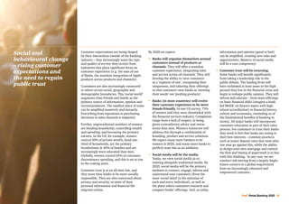 PwC Retail Banking 2020 15
Customer expectations are being shaped
by their interactions outside of the banking
industry – they increasingly want the type
and quality of service they receive from
industries that place significant focus on
customer experience (e.g. the ease of use
of Baidu, the seamless integration of Apple
products across products and channels).
Customers are also increasingly connected
to others across social, geographic and
demographic boundaries. This ‘social world’
augments close friends and family as the
primary source of information, opinion and
recommendation. The smallest piece of noise
can be amplified massively and instantly.
Everything from reputation to purchasing
decisions to sales channels is impacted.
Further, unprecedented numbers of women
are heading households, controlling wealth
and spending, and becoming the primary
earners. In the US, for example, women
control 50% of private wealth, head one-
third of households, are the primary
breadwinner in 40% of families and are
increasingly more educated than men.
Globally, women control 65% of consumer
discretionary spending, and this is set to rise
in the coming years.
Customer trust is at an all-time low, and
they want their banks to be more socially
responsible. They are also concerned about
privacy and security, as more of their
personal information and financial life
migrates online.
By 2020 we expect:
•	Banks will organise themselves around
customers instead of products or
channels. They will offer a seamless
customer experience, integrating sales
and service across all channels. They will
develop the ability to view customers
as a ‘segment of one’, recognising their
uniqueness, and tailoring their offerings
so that customers view banks as ‘meeting
their needs’ not ‘pushing products’.
•	Banks (in most countries) will evolve
their customer experience to be more
female-friendly. In one US survey, 73%
of women said they were dissatisfied with
the financial services industry. Complaints
range from a lack of respect, to being
given contradictory advice and worse
terms than men. Winners tomorrow will
address this through a combination of
branding, product and service solutions.
We expect many more bankers to be
women in 2020, and many more banks to
publicly state this as an ambition.
•	Social media will be the media.
Today, we view social media as co-
existing alongside traditional media. By
2020, social media will be the primary
medium to connect, engage, inform and
understand your customers (from the
mass ‘social mind’ to the minutiae of
each and every individual), as well as
the place where customers research and
compare banks’ offerings. And, as today,
information and opinion (good or bad)
can be amplified, creating new risks and
opportunities. Mastery of social media
will be a core competency.
•	 Customer trust will be returning.
Some banks will benefit significantly
from taking a leadership role in the
public debate. The leading firms will
have reclaimed at least some of the high
ground they lost in the financial crisis and
begin to reshape public opinion. They will
inform and educate – from mass offerings
on basic financial skills (imagine a bank-
led MOOC on finance topics with high
school accreditation) to financial history,
culture and economics, reminding us of
the fundamental benefits of banking to
society. All major banks will incorporate
consumer education as part of their sales
process. For customers to trust their banks
they need to feel that banks are acting in
their best interests – common practices
such as teaser deposit rates that reset after
one year go against this, while the ability
to design your own mortgage and control
the flow and timing of paperwork is in line
with this thinking. In any case, we see
conduct risk moving from a largely Anglo-
Saxon concern to a global requirement
from an increasingly educated and
empowered customer.
Social and
behavioural change
– rising customer
expectations and
the need to regain
public trust
 