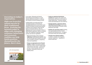 In our paper, ‘Rebooting the Branch:
Reinventing branch banking in a multi-
channel, global environment’, we discuss
the evolution of branch banking in detail.
Leading banks are moving away from
‘managing branches’ and instead are
‘managing distribution’ across all the bank’s
channels including evolving branch models
to balance local-customer needs with the
high cost of branch delivery. They are
designing their branch strategies to deliver a
differentiated experience, based on customer
needs, the competitive landscape, brand
promise and internal capabilities:
•	 Begin by focusing on the customer
experience, answering the question: Who
are we and what kind of bank do we want
to be? Consider customers, competitors,
brand and capabilities.
•	Choose an appropriate mix of branch
models to support the desired customer
experience. We see various models being
experimented with today – assisted self-
service, in-store branches, full-service
branches, community centres and
flagship stores.
•	Design an optimised distribution
network that supports the needs of the
local markets and scales to the density of
market opportunity – meeting customer
needs and minimising the cost of delivery.
•	Develop intuitive, experience-driven
individual branch designs, based upon
a deep understanding of customer needs,
behaviours and usage.
•	Redefine the operating model including
the organisational structure, branch
processes and infrastructure – to support
the branch model and network design.
•	Develop cross-channel enablers
to deliver a seamless and consistent
customer experience – regardless of
branch model mix.
Executing on today’s
imperatives.
High-cost branches
cannot survive in
their traditional
form. Evolving the
network today to
align with changing
consumer behaviours
and economic
realities can help
banks position
themselves for the
future. Here’s how.
PwC Retail Banking 2020 27
 