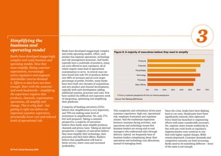 Banks have developed staggeringly complex
and costly operating models. Often, each
product has separate operations, technology
and risk management processes. And banks
typically have a multitude of products, many
not even offered to new customers, all of
which require some kind of operational
customisation to serve. In several cases we
have found that only 5% of products deliver
over 80% of revenues and an even larger
percentage of profits. Further, many banks
have been built over decades of acquisitions,
and new product and channel development,
typically with each development adding
additional systems, processes and costs. Few
have tackled the difficult and expensive work
of integrating, optimising and simplifying
their platforms.
A majority of banking executives (53%)
believe that simplification is very important,
and 70% are making some level of
investment in simplification. Yet, only 17%
feel well-prepared. Taking a customer
perspective, a majority of executives
believe their banks must simplify products,
channels and prices/rates. Taking an internal
perspective, a majority of executives believe
they must simplify their technology, their
processes and their back offices. Bankers
believe that simplification will lead to
better service, lower costs and increased
profitability.
This complexity and redundancy drives poor
customer experience, high cost, operational
risk, employee frustration and regulator
unease. And the traditional separation
between customer-facing activities, and
operations and technology means few
business leaders are strong end-to-end
managers who understand sales through
delivery. Indeed, we frequently hear of
business leaders complaining about their
operations and technology cost allocations,
instead of managing them.
Since the crisis, banks have been fighting
hard to cut costs. Headcounts have been
significantly reduced, belts tightened.
Every bank has launched re-engineering
efforts with some considerable successes.
Yet, expense ratios remain stubbornly in
line with pre-crisis levels as regulatory
implementation costs continue to rise.
And with higher capital charges, ROEs
remain depressed. Customer demands and
competitive intensity are both increasing.
Banks need to do something different – more
of the same is not enough.
Simplifying the
business and
operating model
Banks have developed staggeringly
complex and costly business and
operating models. Now they
must simplify. Rising customer
expectations, increasingly
active regulators and stagnant
shareholder returns demand
it. Efforts to date have not been
enough. Start with the customer
and work backwards – simplifying
the experience requires that
products, channels, organisation,
operations, all simplify and
change. This is a big deal – but
getting it right can deliver an
improved customer experience,
structurally lower cost and reduced
levels of operational risk.
28 PwC Retail Banking 2020
3
Figure 9: A majority of executives believe they need to simplify
n From a customer perspective n From an internal perspective
0% 10% 20% 30% 40% 50% 60% 70%
Products
Channels
Prices/Rates
Processes
Technology
Back Offices
Source: PwC Banking 2020 Survey
 