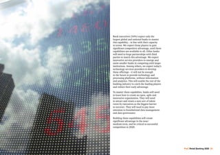 PwC Retail Banking 2020 33
Bank executives (54%) expect only the
largest global and national banks to master
this capability – in line with their capacity
to invest. We expect those players to gain
significant competitive advantage, until these
capabilities are available to all. Other banks
will need to forge partnerships with third
parties to match this advantage. We expect
innovative service providers to emerge and
assist smaller banks in competing with larger
institutions. Among others, we expect today’s
technology services providers to develop
these offerings – it will not be enough
in the future to provide technology and
processing platforms, without information
and analytics. This will enable the rest of the
banking industry to catch the leading players
and reduce their early advantage.
To master these capabilites, banks will need
to learn how to create an open, agile and
innovative organisation. They will need
to attract and retain a new sort of talent
(seen by executives as the biggest barrier
to success). They will need to pay more
attention to foundational data management
and data governance.
Building these capabilities will create
significant advantage in the near/
medium term, and be critical to successful
competition in 2020.
 