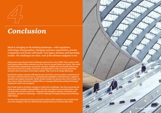 Conclusion
PwC Retail Banking 2020 41
Much is changing in the banking landscape – with regulation,
technology, demographics, changing customer expectations, greater
competition and issues with banks’ own legacy business and operating
models. The challenges are clear, even if the ultimate endgame is not.
Banks need to get ahead of these challenges and retool to win in 2020. They need to make
hard choices about which customers to serve, how to win and where not to play. They need
to rebuild their organisations around the customer, simplify and structurally reduce cost.
They need to learn to be agile, innovative and adaptable in order to execute effectively –
and deal with uncertainty as the future unfolds. They need to do things differently.
Each bank’s unique response will depend upon the bank’s current position, aspirations for
the future, desired customer focus, organisational capabilities, brand promise, regulatory
situation and capital constraints. Banks should consider the posture they wish to adopt. Do
they want to shape this future, rapidly follow, or manage defensively, putting off change?
Staying the same is not an option.
Every bank needs to develop a strategy to tackle these challenges. One that transcends the
status quo and considers all possibilities. One that can adapt to an uncertain future. And
one that takes an end-to-end view – integrates the changes in markets, customers, risk,
regulation, operations, technology – and the challenges of implementing real-world large-
scale change.
We hope this perspective has been provocative and provides insight as you consider both
your own strategy to thrive in 2020 and the tactical actions you need to take today.
 