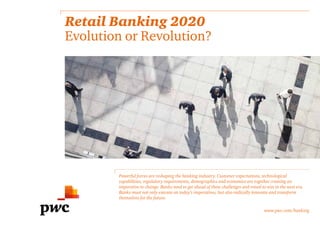 Retail Banking 2020
Evolution or Revolution?
Powerful forces are reshaping the banking industry. Customer expectations, technological
capabilities, regulatory requirements, demographics and economics are together creating an
imperative to change. Banks need to get ahead of these challenges and retool to win in the next era.
Banks must not only execute on today’s imperatives, but also radically innovate and transform
themselves for the future.
www.pwc.com/banking
 