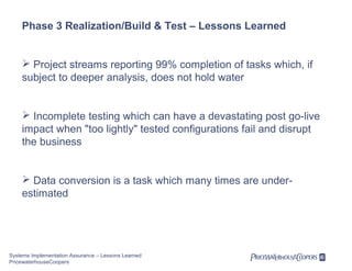 Phase 3 Realization/Build & Test – Lessons Learned

 Project streams reporting 99% completion of tasks which, if
subject to deeper analysis, does not hold water

 Incomplete testing which can have a devastating post go-live
impact when "too lightly" tested configurations fail and disrupt
the business

 Data conversion is a task which many times are underestimated

Systems Implementation Assurance – Lessons Learned
PricewaterhouseCoopers

 