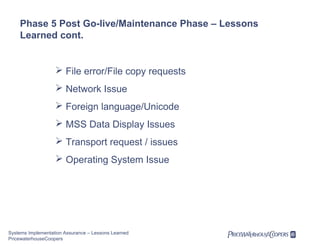 Phase 5 Post Go-live/Maintenance Phase – Lessons
Learned cont.

 File error/File copy requests
 Network Issue
 Foreign language/Unicode
 MSS Data Display Issues
 Transport request / issues
 Operating System Issue

Systems Implementation Assurance – Lessons Learned
PricewaterhouseCoopers

 