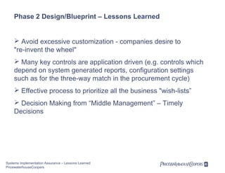 Phase 2 Design/Blueprint – Lessons Learned

 Avoid excessive customization - companies desire to
"re-invent the wheel"
 Many key controls are application driven (e.g. controls which
depend on system generated reports, configuration settings
such as for the three-way match in the procurement cycle)
 Effective process to prioritize all the business "wish-lists”
 Decision Making from “Middle Management” – Timely
Decisions

Systems Implementation Assurance – Lessons Learned
PricewaterhouseCoopers

 