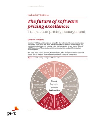 www.pwc.com/technology
The future of software
pricing excellence:
Transaction pricing management
Technology Institute
Segment-specific
strategy
Pricing
goals
Portfolio
analysis
Overallstrategy
Policy
enforcement
Opportunities
andrequests
Quotinganddealmanagement
Prioritisation
andallocation
Pricing performance
measurement
and management
Segment-specific
pricing and policies
Compliance Overall pricing
and policies
Pricing data
and rulesSales force and
partner enablement
Process
Organisation
Technology
Data & analytics
1-Pricing strategy
4-Performancemanagement
2-Priceformulation
3-Transaction management
Figure 1: PwC’s pricing management framework
Source: PwC
Executive summary
Businesses with high profit margins are tempted to offer substantial discounts to capture new
customers or keep current ones when faced with competitive pressures. This is an especially
important issue in the software industry, where discounting off of the ‘list’ price of as much
as 100% is common. This deep discounting can erode margins quickly without structure
and management.
This paper, one of a series exploring the application of PwC’s pricing management framework
[Figure 1] in the software industry, focuses on software transaction management.
 