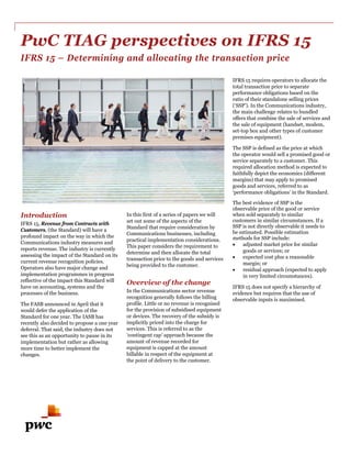 PwC TIAG perspectives on IFRS 15
IFRS 15 – Determining and allocating the transaction price
Introduction
IFRS 15, Revenue from Contracts with
Customers, (the Standard) will have a
profound impact on the way in which the
Communications industry measures and
reports revenue. The industry is currently
assessing the impact of the Standard on its
current revenue recognition policies.
Operators also have major change and
implementation programmes in progress
reflective of the impact this Standard will
have on accounting, systems and the
processes of the business.
The FASB announced in April that it
would defer the application of the
Standard for one year. The IASB has
recently also decided to propose a one year
deferral. That said, the industry does not
see this as an opportunity to pause in its
implementation but rather as allowing
more time to better implement the
changes.
In this first of a series of papers we will
set out some of the aspects of the
Standard that require consideration by
Communications businesses, including
practical implementation considerations.
This paper considers the requirement to
determine and then allocate the total
transaction price to the goods and services
being provided to the customer.
Overview of the change
In the Communications sector revenue
recognition generally follows the billing
profile. Little or no revenue is recognised
for the provision of subsidised equipment
or devices. The recovery of the subsidy is
implicitly priced into the charge for
services. This is referred to as the
‘contingent cap’ approach because the
amount of revenue recorded for
equipment is capped at the amount
billable in respect of the equipment at
the point of delivery to the customer.
IFRS 15 requires operators to allocate the
total transaction price to separate
performance obligations based on the
ratio of their standalone selling prices
(‘SSP’). In the Communications industry,
the main challenge relates to bundled
offers that combine the sale of services and
the sale of equipment (handset, modem,
set-top box and other types of customer
premises equipment).
The SSP is defined as the price at which
the operator would sell a promised good or
service separately to a customer. This
required allocation method is expected to
faithfully depict the economics (different
margins) that may apply to promised
goods and services, referred to as
‘performance obligations’ in the Standard.
The best evidence of SSP is the
observable price of the good or service
when sold separately to similar
customers in similar circumstances. If a
SSP is not directly observable it needs to
be estimated. Possible estimation
methods for SSP include:
• adjusted market price for similar
goods or services; or
• expected cost plus a reasonable
margin; or
• residual approach (expected to apply
in very limited circumstances).
IFRS 15 does not specify a hierarchy of
evidence but requires that the use of
observable inputs is maximised.
 