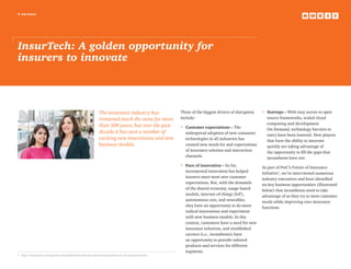 2 top issues
InsurTech: A golden opportunity for
insurers to innovate
The insurance industry has
remained much the same for more
than 100 years, but over the past
decade it has seen a number of
exciting new innovations and new
business models.
Three of the biggest drivers of disruption
include:
•	Customer expectations – The
widespread adoption of new consumer
technologies in all industries has
created new needs for and expectations
of insurance solution and interaction
channels.
•	Pace of innovation – So far,
incremental innovation has helped
insurers meet most new customer
expectations. But, with the demands
of the shared economy, usage-based
models, internet-of-things (IoT),
autonomous cars, and wearables,
they have an opportunity to do more
radical innovations and experiment
with new business models. In this
context, customers have a need for new
insurance solutions, and established
carriers (i.e., incumbents) have
an opportunity to provide tailored
products and services for different
segments.
•	Startups – With easy access to open
source frameworks, scaled cloud
computing and development
On-Demand, technology barriers to
entry have been lowered. New players
that have the ability to innovate
quickly are taking advantage of
the opportunity to fill the gaps that
incumbents have not.
As part of PwC’s Future of Insurance
initiative1
, we’ve interviewed numerous
industry executives and have identified
six key business opportunities (illustrated
below) that incumbents need to take
advantage of as they try to meet customer
needs while improving core insurance
functions.
1	 http://www.pwc.com/gx/en/industries/financial-services/insurance/future-of-insurance.html
 