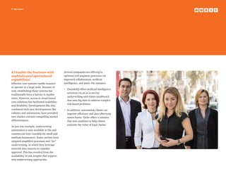 9 top issues
6) Enable the business with
sophisticated operational
capabilities
Effective core systems enable insurers
to operate at a large scale. Because of
cost, establishing these systems has
traditionally been a barrier to market
entry. However, access to cloud-based
core solutions has facilitated scalability
and flexibility. Developments like this,
combined with new developments like
robotics and automation, have provided
new market entrants compelling market
differentiators.
As just one example, underwriting
automation is now available in life and
commercial lines (notably for small and
medium businesses). Some carriers have
adopted simplified processes and “Jet”
underwriting, in which they leverage
external data sources to expedite
approval. This has resulted from the
availability of risk insights that support
new underwriting approaches.
Several companies are offering to
optimize and augment processes via
improved collaboration, artificial
intelligence, and more. For instance:
•	OutsideIQ offers artificial intelligence
solutions via an as-a-service
underwriting and claims workbench
that uses big data to address complex
risk-based problems.
•	In addition, automating claims can
improve efficiency and also effectively
assess losses. Tyche offers a solution
that uses analytics to help clients
estimate the value of legal claims.
 