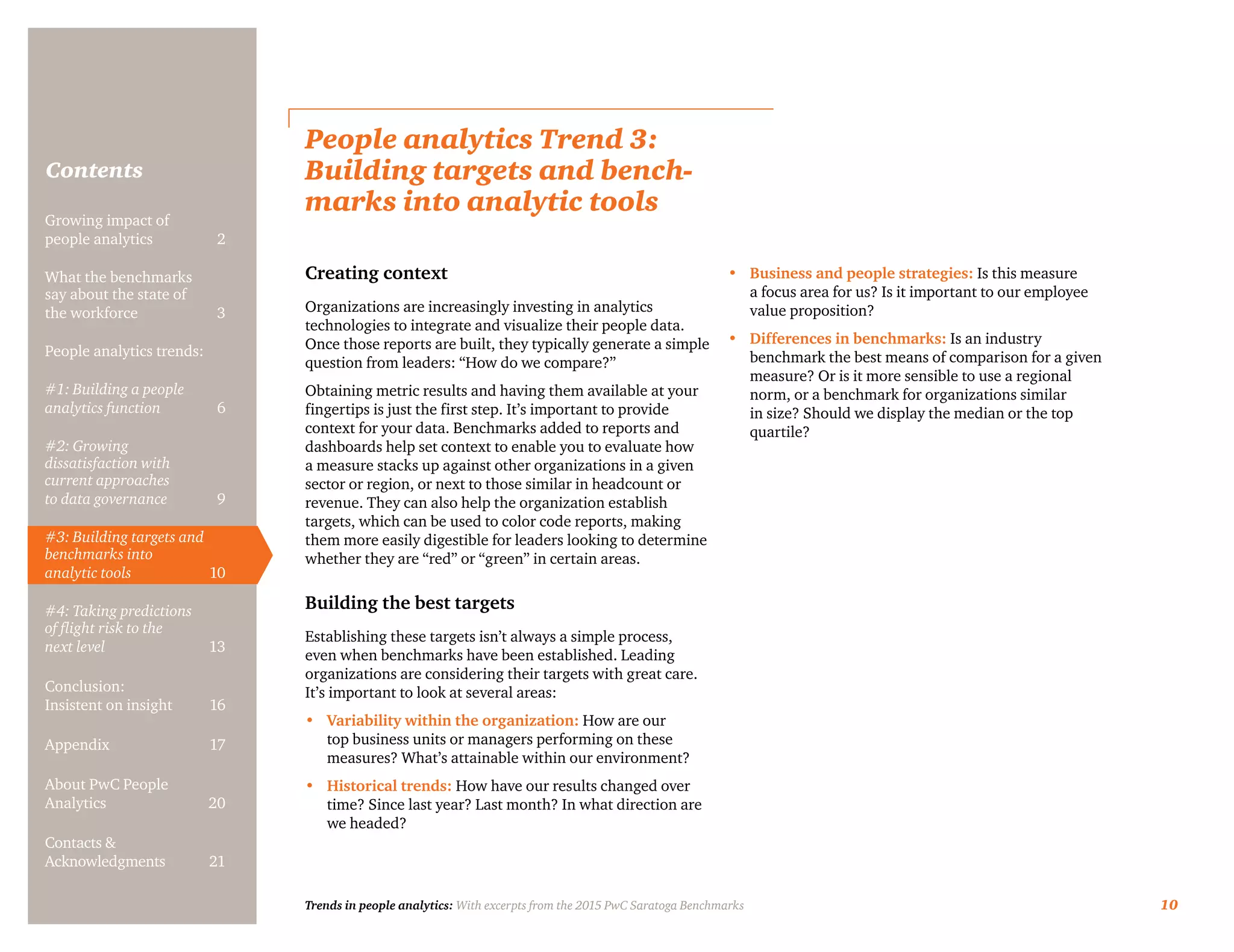 Trends in people analytics: With excerpts from the 2015 PwC Saratoga Benchmarks 10
Contents
People analytics Trend 3:
Building targets and bench-
marks into analytic tools
Creating context
Organizations are increasingly investing in analytics
technologies to integrate and visualize their people data.
Once those reports are built, they typically generate a simple
question from leaders: “How do we compare?”
Obtaining metric results and having them available at your
fingertips is just the first step. It’s important to provide
context for your data. Benchmarks added to reports and
dashboards help set context to enable you to evaluate how
a measure stacks up against other organizations in a given
sector or region, or next to those similar in headcount or
revenue. They can also help the organization establish
targets, which can be used to color code reports, making
them more easily digestible for leaders looking to determine
whether they are “red” or “green” in certain areas.
Building the best targets
Establishing these targets isn’t always a simple process,
even when benchmarks have been established. Leading
organizations are considering their targets with great care.
It’s important to look at several areas:
•	 Variability within the organization: How are our
top business units or managers performing on these
measures? What’s attainable within our environment?
•	 Historical trends: How have our results changed over
time? Since last year? Last month? In what direction are
we headed?
•	 Business and people strategies: Is this measure
a focus area for us? Is it important to our employee
value proposition?
•	 Differences in benchmarks: Is an industry
benchmark the best means of comparison for a given
measure? Or is it more sensible to use a regional
norm, or a benchmark for organizations similar
in size? Should we display the median or the top
quartile?
Growing impact of
people analytics	 2
What the benchmarks
say about the state of
the workforce	3
People analytics trends:
#1: Building a people
analytics function	6
#2: Growing
dissatisfaction with
current approaches
to data governance	9
#3: Building targets and
benchmarks into
analytic tools	10
#4: Taking predictions
of flight risk to the
next level	13
Conclusion:
Insistent on insight	 16
Appendix	17
About PwC People
Analytics	20
Contacts &
Acknowledgments	21
 