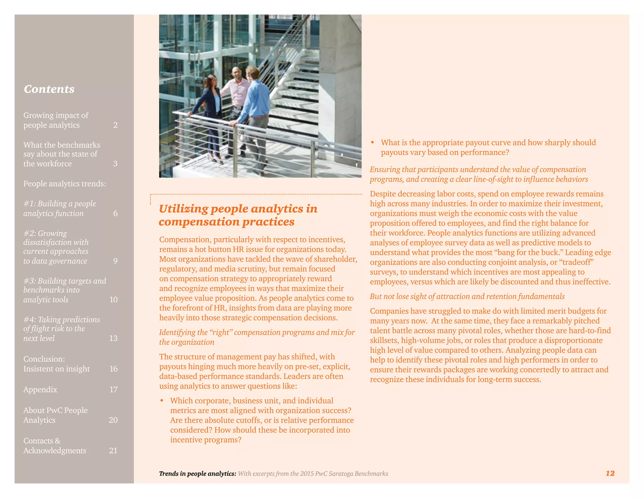 Trends in people analytics: With excerpts from the 2015 PwC Saratoga Benchmarks 12
Contents
Growing impact of
people analytics	 2
What the benchmarks
say about the state of
the workforce	3
People analytics trends:
#1: Building a people
analytics function	6
#2: Growing
dissatisfaction with
current approaches
to data governance	9
#3: Building targets and
benchmarks into
analytic tools	10
#4: Taking predictions
of flight risk to the
next level	13
Conclusion:
Insistent on insight	 16
Appendix	17
About PwC People
Analytics	20
Contacts &
Acknowledgments	21
Utilizing people analytics in
compensation practices
Compensation, particularly with respect to incentives,
remains a hot button HR issue for organizations today.
Most organizations have tackled the wave of shareholder,
regulatory, and media scrutiny, but remain focused
on compensation strategy to appropriately reward
and recognize employees in ways that maximize their
employee value proposition. As people analytics come to
the forefront of HR, insights from data are playing more
heavily into those strategic compensation decisions.
Identifying the “right” compensation programs and mix for
the organization
The structure of management pay has shifted, with
payouts hinging much more heavily on pre-set, explicit,
data-based performance standards. Leaders are often
using analytics to answer questions like:
•	 Which corporate, business unit, and individual
metrics are most aligned with organization success?
Are there absolute cutoffs, or is relative performance
considered? How should these be incorporated into
incentive programs?	
•	 What is the appropriate payout curve and how sharply should
payouts vary based on performance?
Ensuring that participants understand the value of compensation
programs, and creating a clear line-of-sight to influence behaviors
Despite decreasing labor costs, spend on employee rewards remains
high across many industries. In order to maximize their investment,
organizations must weigh the economic costs with the value
proposition offered to employees, and find the right balance for
their workforce. People analytics functions are utilizing advanced
analyses of employee survey data as well as predictive models to
understand what provides the most “bang for the buck.” Leading edge
organizations are also conducting conjoint analysis, or “tradeoff”
surveys, to understand which incentives are most appealing to
employees, versus which are likely be discounted and thus ineffective.
But not lose sight of attraction and retention fundamentals
Companies have struggled to make do with limited merit budgets for
many years now. At the same time, they face a remarkably pitched
talent battle across many pivotal roles, whether those are hard-to-find
skillsets, high-volume jobs, or roles that produce a disproportionate
high level of value compared to others. Analyzing people data can
help to identify these pivotal roles and high performers in order to
ensure their rewards packages are working concertedly to attract and
recognize these individuals for long-term success.
Trends in people analytics: With excerpts from the 2015 PwC Saratoga Benchmarks 12
 