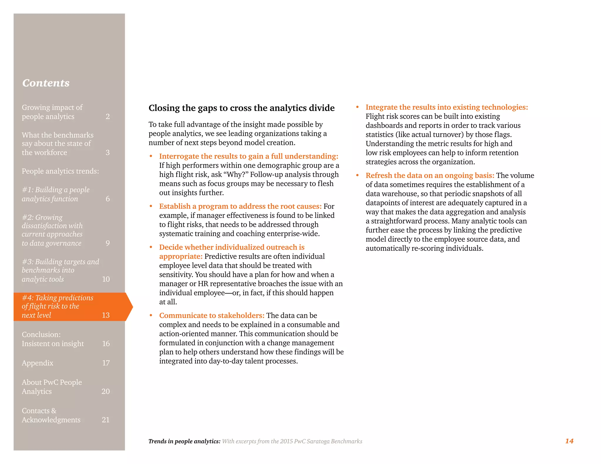 Trends in people analytics: With excerpts from the 2015 PwC Saratoga Benchmarks 14
Contents
Closing the gaps to cross the analytics divide
To take full advantage of the insight made possible by
people analytics, we see leading organizations taking a
number of next steps beyond model creation.
•	 Interrogate the results to gain a full understanding:
If high performers within one demographic group are a
high flight risk, ask “Why?” Follow-up analysis through
means such as focus groups may be necessary to flesh
out insights further.
•	 Establish a program to address the root causes: For
example, if manager effectiveness is found to be linked
to flight risks, that needs to be addressed through
systematic training and coaching enterprise-wide.
•	 Decide whether individualized outreach is
appropriate: Predictive results are often individual
employee level data that should be treated with
sensitivity. You should have a plan for how and when a
manager or HR representative broaches the issue with an
individual employee—or, in fact, if this should happen
at all.
•	 Communicate to stakeholders: The data can be
complex and needs to be explained in a consumable and
action-oriented manner. This communication should be
formulated in conjunction with a change management
plan to help others understand how these findings will be
integrated into day-to-day talent processes.
•	 Integrate the results into existing technologies:
Flight risk scores can be built into existing
dashboards and reports in order to track various
statistics (like actual turnover) by those flags.
Understanding the metric results for high and
low risk employees can help to inform retention
strategies across the organization.
•	 Refresh the data on an ongoing basis: The volume
of data sometimes requires the establishment of a
data warehouse, so that periodic snapshots of all
datapoints of interest are adequately captured in a
way that makes the data aggregation and analysis
a straightforward process. Many analytic tools can
further ease the process by linking the predictive
model directly to the employee source data, and
automatically re-scoring individuals.
Growing impact of
people analytics	 2
What the benchmarks
say about the state of
the workforce	3
People analytics trends:
#1: Building a people
analytics function	6
#2: Growing
dissatisfaction with
current approaches
to data governance	9
#3: Building targets and
benchmarks into
analytic tools	10
#4: Taking predictions
of flight risk to the
next level	13
Conclusion:
Insistent on insight	 16
Appendix	17
About PwC People
Analytics	20
Contacts &
Acknowledgments	21
 