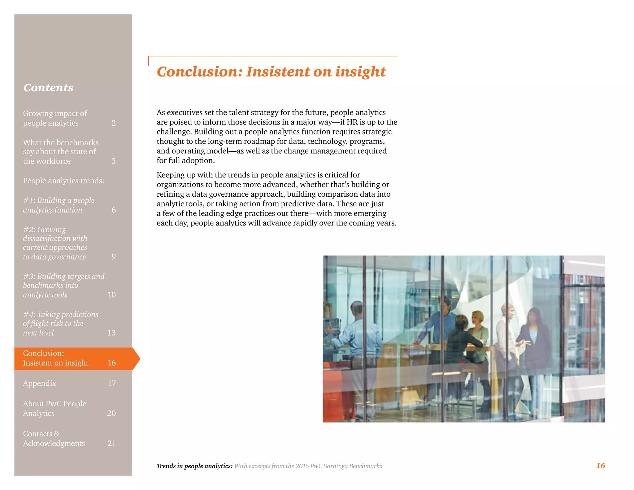 Trends in people analytics: With excerpts from the 2015 PwC Saratoga Benchmarks 16
Contents
Conclusion: Insistent on insight
As executives set the talent strategy for the future, people analytics
are poised to inform those decisions in a major way—if HR is up to the
challenge. Building out a people analytics function requires strategic
thought to the long-term roadmap for data, technology, programs,
and operating model—as well as the change management required
for full adoption.
Keeping up with the trends in people analytics is critical for
organizations to become more advanced, whether that’s building or
refining a data governance approach, building comparison data into
analytic tools, or taking action from predictive data. These are just
a few of the leading edge practices out there—with more emerging
each day, people analytics will advance rapidly over the coming years.
Growing impact of
people analytics	 2
What the benchmarks
say about the state of
the workforce	3
People analytics trends:
#1: Building a people
analytics function	6
#2: Growing
dissatisfaction with
current approaches
to data governance	9
#3: Building targets and
benchmarks into
analytic tools	10
#4: Taking predictions
of flight risk to the
next level	13
Conclusion:
Insistent on insight	 16
Appendix	17
About PwC People
Analytics	20
Contacts &
Acknowledgments	21
 