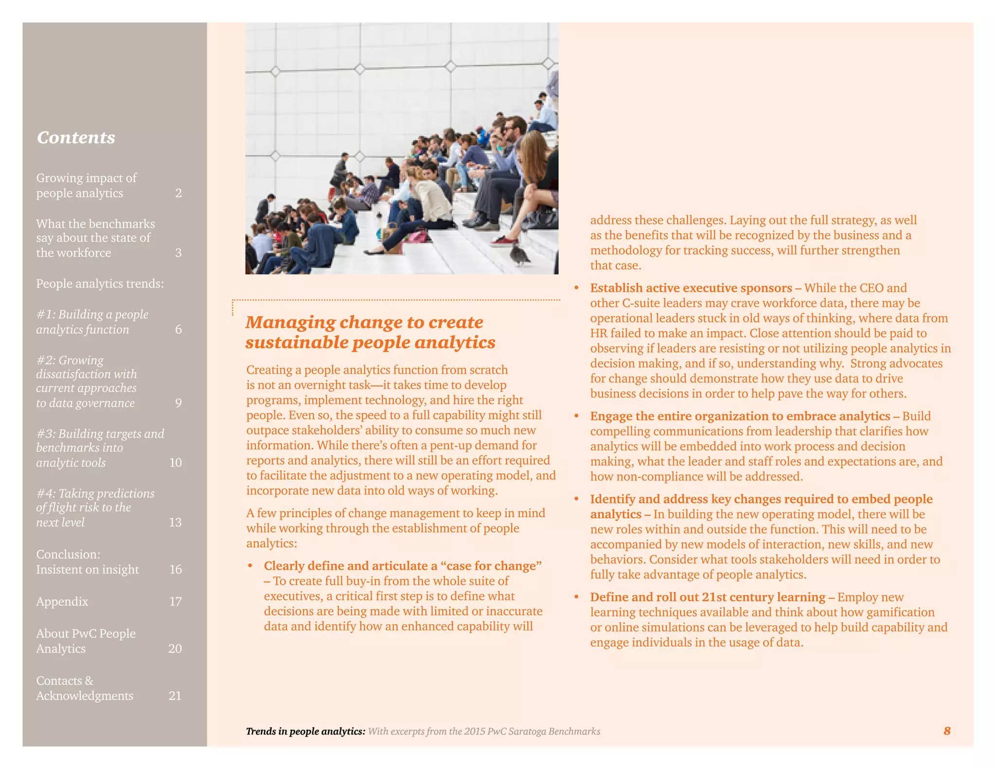 Trends in people analytics: With excerpts from the 2015 PwC Saratoga Benchmarks 8
Contents
Growing impact of
people analytics	 2
What the benchmarks
say about the state of
the workforce	3
People analytics trends:
#1: Building a people
analytics function	6
#2: Growing
dissatisfaction with
current approaches
to data governance	9
#3: Building targets and
benchmarks into
analytic tools	10
#4: Taking predictions
of flight risk to the
next level	13
Conclusion:
Insistent on insight	 16
Appendix	17
About PwC People
Analytics	20
Contacts &
Acknowledgments	21
Managing change to create
sustainable people analytics
Creating a people analytics function from scratch
is not an overnight task—it takes time to develop
programs, implement technology, and hire the right
people. Even so, the speed to a full capability might still
outpace stakeholders’ ability to consume so much new
information. While there’s often a pent-up demand for
reports and analytics, there will still be an effort required
to facilitate the adjustment to a new operating model, and
incorporate new data into old ways of working.
A few principles of change management to keep in mind
while working through the establishment of people
analytics:
•	 Clearly define and articulate a “case for change”
– To create full buy-in from the whole suite of
executives, a critical first step is to define what
decisions are being made with limited or inaccurate
data and identify how an enhanced capability will
address these challenges. Laying out the full strategy, as well
as the benefits that will be recognized by the business and a
methodology for tracking success, will further strengthen
that case.
•	 Establish active executive sponsors – While the CEO and
other C-suite leaders may crave workforce data, there may be
operational leaders stuck in old ways of thinking, where data from
HR failed to make an impact. Close attention should be paid to
observing if leaders are resisting or not utilizing people analytics in
decision making, and if so, understanding why. Strong advocates
for change should demonstrate how they use data to drive
business decisions in order to help pave the way for others.
•	 Engage the entire organization to embrace analytics – Build
compelling communications from leadership that clarifies how
analytics will be embedded into work process and decision
making, what the leader and staff roles and expectations are, and
how non-compliance will be addressed.
•	 Identify and address key changes required to embed people
analytics – In building the new operating model, there will be
new roles within and outside the function. This will need to be
accompanied by new models of interaction, new skills, and new
behaviors. Consider what tools stakeholders will need in order to
fully take advantage of people analytics.
•	 Define and roll out 21st century learning – Employ new
learning techniques available and think about how gamification
or online simulations can be leveraged to help build capability and
engage individuals in the usage of data.
Trends in people analytics: With excerpts from the 2015 PwC Saratoga Benchmarks 8
 