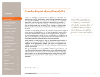 Trends in people analytics: With excerpts from the 2015 PwC Saratoga Benchmarks 2
Contents
Growing impact of people analytics
Talent is top of mind to senior executives, and that is more evident than ever
today. For the first time in eight years, results from PwC’s Annual CEO Survey
show that 34% of US CEOs are “extremely concerned” about the availability
of key skills.1
They are right to be concerned—talent drives the top line. It
drives the achievement of business strategy. It creates innovation, controls
cost, and drives change. And, according to PwC Saratoga US Human Capital
Effectiveness benchmarks, issues related to talent should be a high priority
for CEOs.
Executives are increasingly pressuring HR to produce evidence-based insight on
critical talent to develop solutions: Do we have the right talent mix to achieve
our business objectives? How engaged are our top performers in aligning to
the new business strategy? Can we do more to predict who are going to be the
right leaders of the future and what experiences we should give them? Can we
identify potential talent flight risks in our most important roles?
People analytics is a new domain for most HR departments. A new function is
being born as companies look to better drive the return on their investments
in people. The old approaches of “gut feel,” and “doing what everybody else
is doing” are not sufficient anymore. We believe in making decisions based on
evidence, not hunches.
This reports highlights our recently published PwC Saratoga benchmarks, and
from those, several improvement opportunities leaders may examine related
to their people. In last year’s summary, we provided several trends in people
analytics, which we still see as relevant solutions to today’s workforce issues.
However, there are a number of new people analytics trends we outline in
this report.
1
PwC’s 18th Annual CEO Survey
With 34% of US CEOs
“extremely concerned”
about the availability of
key skills,1
the need for
hard data on people is
greater than ever before.
Growing impact of
people analytics	 2
What the benchmarks
say about the state of
the workforce	3
People analytics trends:
#1: Building a people
analytics function	6
#2: Growing
dissatisfaction with
current approaches
to data governance	9
#3: Building targets and
benchmarks into
analytic tools	10
#4: Taking predictions
of flight risk to the
next level	13
Conclusion:
Insistent on insight	 16
Appendix	17
About PwC People
Analytics	20
Contacts &
Acknowledgments	21
 